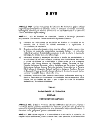 8.678
32
ARTÍCULO 113º.- En las instituciones de Educación No Formal se podrán ofrecer
programas de formación laboral en artes y oficios, de formación académica, recreativas,
tecnológicas, científica y en materias relacionadas con las modalidades de la Educación
Formal, definida en la presente Ley.-
ARTÍCULO 114º.- El Ministerio de Educación, Ciencia y Tecnología promoverá
propuestas de Educación No Formal acorde a los siguientes objetivos:
a) Fortalecer las Instituciones de Educación No Formal ya existentes en la
Provincia, con el dictado de normas tendientes a la organización y
funcionamiento de las mismas.
b) Organizar centros culturales para niños, jóvenes, adultos y adultos mayores con
la finalidad de desarrollar capacidades expresivas, lúdicas y de extensión
mediante programas de actividades vinculadas al arte, la cultura, el deporte, la
tecnología, los oficios, la ciencia, la tecnología.
c) Desarrollar acciones y estrategias educativas a través del fortalecimiento y
reconocimiento de las Instituciones ya existentes en la Provincia que responden
a formas particulares de organización y diferenciadas de una propuesta
curricular tales como: Centros de Formación Laboral, Escuelas de Arte,
Escuelas de Danzas, Escuelas y talleres de bellas artes, Centros de Animación
Sociocultural, talleres libres de Expresión Artística, Universidad de la Tercera
Edad, talleres de Integración Cultural, los Centros de Apoyo Escolar, y Centros
de Educación Física, y atención al desarrollo infantil de niños/as a partir de los
cuarenta y cinco (45) días de edad, entre otros.
d) Promover y estimular la oferta de servicios educativos no formales, abiertos y a
distancia, destinados prioritariamente a comunidades menos favorecidas, para
mejorar sus condiciones de vida y que incluyan acciones de animación
sociocultural y de reconversión laboral.-
TÍTULO X
LA CALIDAD DE LA EDUCACIÓN
CAPÍTULO I
DISPOSICIONES GENERALES
ARTÍCULO 115º.- El Estado Provincial a través del Ministerio de Educación, Ciencia y
Tecnología, deberá garantizar las condiciones materiales y culturales para que todos/as
los niños/as logren aprendizajes comunes de buena calidad, independientemente de su
extracción social, geográfica, género o identidad cultural.-
ARTÍCULO 116º.- Para asegurar la buena calidad de la educación, la cohesión y la
integración con las restantes jurisdicciones del país y para garantizar la validez nacional
 