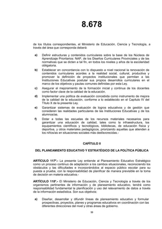 8.678
33
de los títulos correspondientes, el Ministerio de Educación, Ciencia y Tecnología, a
través del área que corresponda deberá:
a) Definir estructuras y contenidos curriculares sobre la base de los Núcleos de
Aprendizaje Prioritarios: NAP, de los Diseños Curriculares Provinciales y de las
normativas que se dicten a tal fin, en todos los niveles y años de la escolaridad
obligatoria.
b) Establecer en concordancia con lo dispuesto a nivel nacional la renovación de
contenidos curriculares acordes a la realidad social, cultural, productiva y
promover la definición de proyectos institucionales que permitan a las
Instituciones Educativas postular sus propios desarrollos curriculares en el
marco de los objetivos y pautas comunes definidas por esta Ley.
c) Asegurar el mejoramiento de la formación inicial y continua de los docentes
como factor clave de la calidad de la educación.
d) Implementar una política de evaluación concebida como instrumento de mejora
de la calidad de la educación, conforme a lo establecido en el Capítulo IV del
Título X de la presente Ley.
e) Garantizar sistemas de evaluación de logros educativos y de gestión que
consideren las realidades particulares de las Instituciones Educativas y de los
alumnos/as.
f) Dotar a todas las escuelas de los recursos materiales necesarios para
garantizar una educación de calidad, tales como la infraestructura, los
equipamientos científicos y tecnológicos, bibliotecas, de educación física y
deportiva, y otros materiales pedagógicos, priorizando aquellas que atienden a
los niños/as en situaciones sociales más desfavorecidas.-
CAPÍTULO II
DEL PLANEAMIENTO EDUCATIVO Y ESTRATÉGICO DE LA POLÍTICA PÚBLICA
ARTÍCULO 117º.- La presente Ley entiende al Planeamiento Educativo Estratégico
como un proceso continuo de adaptación a los cambos situacionales, reconociendo los
obstáculos y las dificultades e incorporándolos al espacio público escolar para su
puesta a prueba, con la responsabilidad de planificar de manera previsible en la toma
de decisión en materia educativa.-
ARTÍCULO 118º.- El Ministerio de Educación, Ciencia y Tecnología a través de los
organismos pertinentes de información y de planeamiento educativo, tendrá como
responsabilidad fundamental la planificación y uso del relevamiento de datos a través
de la información estadística. Son sus objetivos:
a) Diseñar, desarrollar y difundir líneas de planeamiento educativo y formular
prospectivas, proyectos, planes y programas educativos en coordinación con las
diferentes direcciones del nivel y otras áreas de gobierno.
 