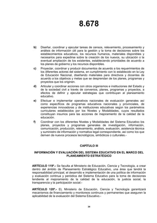 8.678
34
b) Diseñar, coordinar y ejecutar tareas de censos, relevamiento, procesamiento y
análisis de información útil para la gestión y la toma de decisiones sobre los
establecimientos educativos, los recursos humanos, materiales disponibles y
necesarios para expedirse sobre la creación de los nuevos, su ubicación o la
eventual ampliación de los existentes, estableciendo prioridades de acuerdo a
los planes de gobierno y los recursos disponibles.
c) Proyectar, coordinar y producir documentos de acuerdo a los requerimientos de
los diferentes actores del sistema, en cumplimiento con lo establecido en la Ley
de Educación Nacional, diseñando materiales para directivos y docentes de
acuerdo a los objetivos y metas que se desprendan de los planes, programas y
proyectos que los originen.
d) Articular y coordinar acciones con otros organismos e instituciones del Estado y
de la sociedad civil a través de convenios, planes, programas y proyectos, a
efectos de definir y ejecutar estrategias que contribuyan al planeamiento
educativo.
e) Efectuar e implementar operativos nacionales de evaluación generales así
como específicos de programas educativos nacionales y provinciales, de
experiencias innovadoras y de instituciones educativas según los parámetros
curriculares establecidos por los Niveles y Modalidades, cuyos resultados
constituyan insumos para las acciones de mejoramiento de la calidad de la
educación.
f) Coordinar con los diferentes Niveles y Modalidades del Sistema Educativo los
planes, proyectos y programas generales de investigación, información,
comunicación, producción, relevamiento, análisis, evaluación, asistencia técnica
y suministro de información y normativa legal correspondiente, así como los que
deriven de nuevos procesos tecnológicos, simbólicos o culturales.-
CAPÍTULO III
INFORMACIÓN Y EVALUACIÓN DEL SISTEMA EDUCATIVO EN EL MARCO DEL
PLANEAMIENTO ESTRATÉGICO
ARTÍCULO 119º.- Se faculta al Ministerio de Educación, Ciencia y Tecnología, a crear
dentro del ámbito de Planeamiento Estratégico Educativo, una área que tendrá la
responsabilidad principal, el desarrollo e implementación de una política de información
y evaluación continua y periódica del Sistema Educativo para la toma de decisiones
tendiente al mejoramiento de la calidad de la educación, la justicia social, la
transparencia y la participación social.-
ARTÍCULO 120º.- EL Ministerio de Educación, Ciencia y Tecnología garantizará
mecanismos de financiamiento y monitoreos continuos y permanentes que aseguren la
aplicabilidad de la evaluación del Sistema Educativo.-
 