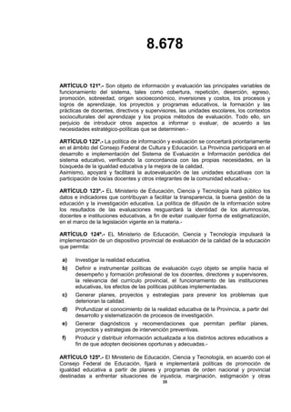 8.678
35
ARTÍCULO 121º.- Son objeto de información y evaluación las principales variables de
funcionamiento del sistema, tales como cobertura, repetición, deserción, egreso,
promoción, sobreedad, origen socioeconómico, inversiones y costos, los procesos y
logros de aprendizaje, los proyectos y programas educativos, la formación y las
prácticas de docentes, directivos y supervisores, las unidades escolares, los contextos
socioculturales del aprendizaje y los propios métodos de evaluación. Todo ello, sin
perjuicio de introducir otros aspectos a informar o evaluar, de acuerdo a las
necesidades estratégico-políticas que se determinen.-
ARTÍCULO 122º.- La política de información y evaluación se concertará prioritariamente
en el ámbito del Consejo Federal de Cultura y Educación. La Provincia participará en el
desarrollo e implementación del Sistema de Evaluación e Información periódica del
sistema educativo, verificando la concordancia con las propias necesidades, en la
búsqueda de la igualdad educativa y la mejora de la calidad.
Asimismo, apoyará y facilitará la autoevaluación de las unidades educativas con la
participación de los/as docentes y otros integrantes de la comunidad educativa.-
ARTÍCULO 123º.- EL Ministerio de Educación, Ciencia y Tecnología hará público los
datos e indicadores que contribuyan a facilitar la transparencia, la buena gestión de la
educación y la investigación educativa. La política de difusión de la información sobre
los resultados de las evaluaciones resguardará la identidad de los alumnos/as,
docentes e instituciones educativas, a fin de evitar cualquier forma de estigmatización,
en el marco de la legislación vigente en la materia.-
ARTÍCULO 124º.- EL Ministerio de Educación, Ciencia y Tecnología impulsará la
implementación de un dispositivo provincial de evaluación de la calidad de la educación
que permita:
a) Investigar la realidad educativa.
b) Definir e instrumentar políticas de evaluación cuyo objeto se amplíe hacia el
desempeño y formación profesional de los docentes, directores y supervisores,
la relevancia del currículo provincial, el funcionamiento de las instituciones
educativas, los efectos de las políticas públicas implementadas.
c) Generar planes, proyectos y estrategias para prevenir los problemas que
deterioran la calidad.
d) Profundizar el conocimiento de la realidad educativa de la Provincia, a partir del
desarrollo y sistematización de procesos de investigación.
e) Generar diagnósticos y recomendaciones que permitan perfilar planes,
proyectos y estrategias de intervención preventivas.
f) Producir y distribuir información actualizada a los distintos actores educativos a
fin de que adopten decisiones oportunas y adecuadas.-
ARTÍCULO 125º.- El Ministerio de Educación, Ciencia y Tecnología, en acuerdo con el
Consejo Federal de Educación, fijará e implementará políticas de promoción de
igualdad educativa a partir de planes y programas de orden nacional y provincial
destinadas a enfrentar situaciones de injusticia, marginación, estigmación y otras
 