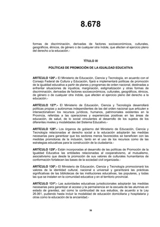 8.678
36
formas de discriminación, derivadas de factores socioeconómicos, culturales,
geográficos, étnicos, de género o de cualquier otra índole, que afecten el ejercicio pleno
del derecho a la educación.-
TÍTULO XI
POLÍTICAS DE PROMOCIÓN DE LA IGUALDAD EDUCATIVA
ARTÍCULO 126º.- El Ministerio de Educación, Ciencia y Tecnología, en acuerdo con el
Consejo Federal de Cultura y Educación, fijará e implementará políticas de promoción
de la igualdad educativa a partir de planes y programas de orden nacional, destinadas a
enfrentar situaciones de injusticia, marginación, estigmatización y otras formas de
discriminación, derivadas de factores socioeconómicos, culturales, geográficos, étnicos,
de género o de cualquier otra índole, que afecten el ejercicio pleno del derecho a la
educación.-
ARTÍCULO 127º.- El Ministerio de Educación, Ciencia y Tecnología desarrollará
políticas propias y autónomas independientes de las del orden nacional que articulen e
intersectorialicen los recursos jurídicos, humanos, patrimoniales existentes en la
Provincia, referidas a las operaciones y experiencias positivas en las áreas de
educación, de salud, de lo social vinculantes al desarrollo de los sujetos de los
diferentes niveles y modalidades del Sistema Educativo.-
ARTÍCULO 128º.- Los órganos de gobierno del Ministerio de Educación, Ciencia y
Tecnología relacionadas al derecho social a la educación adoptarán las medidas
necesarias para garantizar que los sectores menos favorecidos se beneficien con las
medidas promotoras de la inclusión, tanto en el uso de los recursos como de las
estrategias educativas para la construcción de la ciudadanía.-
ARTÍCULO 129º.- Están incorporadas al desarrollo de las políticas de Promoción de la
Igualdad Educativa las entidades relacionadas al cooperativismo, al mutualismo,
asociativismo que desde la promoción de sus valores de culturales humanitarios de
conformación fortalecen las bases de la sociedad civil organizada.-
ARTÍCULO 130º.- El Ministerio de Educación, Ciencia y Tecnología promocionará los
valores de la identidad cultural, nacional e universal y garantizará las prácticas
significativas de las bibliotecas de las instituciones educativas, las populares, y todas
las que se instalen en la comunidad educativa y en el territorio provincial.
ARTÍCULO 131º.- Las autoridades educativas jurisdiccionales adoptarán las medidas
necesarias para garantizar el acceso y la permanencia en la escuela de las alumnas en
estado de gravidez, así como la continuidad de sus estudios, de acuerdo a la Ley
26.061, pudiendo hasta incluir la modalidad de educación domiciliaria y hospitalaria y
otras como la educación de la ancianidad.-
 
