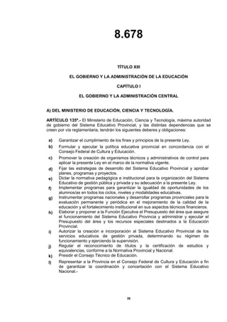 8.678
38
TÍTULO XIII
EL GOBIERNO Y LA ADMINISTRACIÓN DE LA EDUCACIÓN
CAPÍTULO I
EL GOBIERNO Y LA ADMINISTRACIÓN CENTRAL
A) DEL MINISTERIO DE EDUCACIÓN, CIENCIA Y TECNOLOGÍA.
ARTÍCULO 135º.- El Ministerio de Educación, Ciencia y Tecnología, máxima autoridad
de gobierno del Sistema Educativo Provincial, y las distintas dependencias que se
creen por vía reglamentaria, tendrán los siguientes deberes y obligaciones:
a) Garantizar el cumplimiento de los fines y principios de la presente Ley.
b) Formular y ejecutar la política educativa provincial en concordancia con el
Consejo Federal de Cultura y Educación.
c) Promover la creación de organismos técnicos y administrativos de control para
aplicar la presente Ley en el marco de la normativa vigente.
d) Fijar las estrategias de desarrollo del Sistema Educativo Provincial y aprobar
planes, programas y proyectos.
e) Dictar la normativa pedagógica e institucional para la organización del Sistema
Educativo de gestión pública y privada y su adecuación a la presente Ley.
f) Implementar programas para garantizar la igualdad de oportunidades de los
alumnos/as en todos los ciclos, niveles y modalidades educativas.
g) Instrumentar programas nacionales y desarrollar programas provinciales para la
evaluación permanente y periódica en el mejoramiento de la calidad de la
educación y el fortalecimiento institucional en sus aspectos técnicos financieros.
h) Elaborar y proponer a la Función Ejecutiva el Presupuesto del área que asegure
el funcionamiento del Sistema Educativo Provincia y administrar y ejecutar el
Presupuesto del área y los recursos especiales destinados a la Educación
Provincial.
i) Autorizar la creación e incorporación al Sistema Educativo Provincial de los
servicios educativos de gestión privada, determinando su régimen de
funcionamiento y ejerciendo la supervisión.
j) Regular el reconocimiento de títulos y la certificación de estudios y
equivalencias, conforme a la Normativa Provincial y Nacional.
k) Presidir el Consejo Técnico de Educación.
l) Representar a la Provincia en el Consejo Federal de Cultura y Educación a fin
de garantizar la coordinación y concertación con el Sistema Educativo
Nacional.-
 