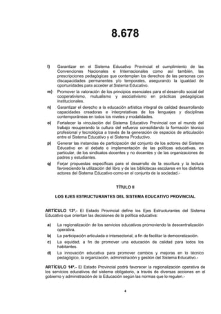 8.678
4
l) Garantizar en el Sistema Educativo Provincial el cumplimiento de las
Convenciones Nacionales e Internacionales como así también, las
prescripciones pedagógicas que contemplan los derechos de las personas con
discapacidades permanentes y/o temporales, asegurando la igualdad de
oportunidades para acceder al Sistema Educativo.
m) Promover la valoración de los principios esenciales para el desarrollo social del
cooperativismo, mutualismo y asociativismo en prácticas pedagógicas
institucionales.
n) Garantizar el derecho a la educación artística integral de calidad desarrollando
capacidades creadoras e interpretativas de los lenguajes y disciplinas
contemporáneas en todos los niveles y modalidades.
o) Fortalecer la vinculación del Sistema Educativo Provincial con el mundo del
trabajo recuperando la cultura del esfuerzo consolidando la formación técnico
profesional y tecnológica a través de la generación de espacios de articulación
entre el Sistema Educativo y el Sistema Productivo.
p) Generar las instancias de participación del conjunto de los actores del Sistema
Educativo en el debate e implementación de las políticas educativas, en
particular, de los sindicatos docentes y no docentes y de las organizaciones de
padres y estudiantes.
q) Forjar propuestas específicas para el desarrollo de la escritura y la lectura
favoreciendo la utilización del libro y de las bibliotecas escolares en los distintos
actores del Sistema Educativo como en el conjunto de la sociedad.-
TÍTULO II
LOS EJES ESTRUCTURANTES DEL SISTEMA EDUCATIVO PROVINCIAL
ARTÍCULO 13º.- El Estado Provincial define los Ejes Estructurantes del Sistema
Educativo que orientan las decisiones de la política educativa:
a) La regionalización de los servicios educativos promoviendo la descentralización
operativa.
b) La participación articulada e intersectorial, a fin de facilitar la democratización.
c) La equidad, a fin de promover una educación de calidad para todos los
habitantes.
d) La innovación educativa para promover cambios y mejoras en lo técnico
pedagógico, la organización, administración y gestión del Sistema Educativo.-
ARTÍCULO 14º.- El Estado Provincial podrá favorecer la regionalización operativa de
los servicios educativos del sistema obligatorio, a través de diversas acciones en el
gobierno y administración de la Educación según las normas que lo regulen.-
 