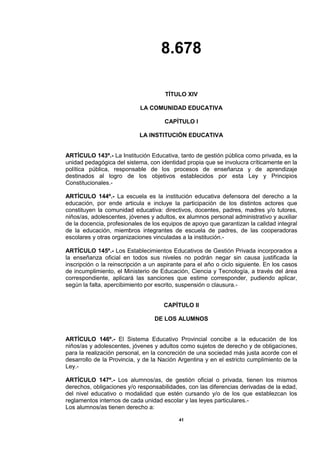 8.678
41
TÍTULO XIV
LA COMUNIDAD EDUCATIVA
CAPÍTULO I
LA INSTITUCIÓN EDUCATIVA
ARTÍCULO 143º.- La Institución Educativa, tanto de gestión pública como privada, es la
unidad pedagógica del sistema, con identidad propia que se involucra críticamente en la
política pública, responsable de los procesos de enseñanza y de aprendizaje
destinados al logro de los objetivos establecidos por esta Ley y Principios
Constitucionales.-
ARTÍCULO 144º.- La escuela es la institución educativa defensora del derecho a la
educación, por ende articula e incluye la participación de los distintos actores que
constituyen la comunidad educativa: directivos, docentes, padres, madres y/o tutores,
niños/as, adolescentes, jóvenes y adultos, ex alumnos personal administrativo y auxiliar
de la docencia, profesionales de los equipos de apoyo que garantizan la calidad integral
de la educación, miembros integrantes de escuela de padres, de las cooperadoras
escolares y otras organizaciones vinculadas a la institución.-
ARTÍCULO 145º.- Los Establecimientos Educativos de Gestión Privada incorporados a
la enseñanza oficial en todos sus niveles no podrán negar sin causa justificada la
inscripción o la reinscripción a un aspirante para el año o ciclo siguiente. En los casos
de incumplimiento, el Ministerio de Educación, Ciencia y Tecnología, a través del área
correspondiente, aplicará las sanciones que estime corresponder, pudiendo aplicar,
según la falta, apercibimiento por escrito, suspensión o clausura.-
CAPÍTULO II
DE LOS ALUMNOS
ARTÍCULO 146º.- El Sistema Educativo Provincial concibe a la educación de los
niños/as y adolescentes, jóvenes y adultos como sujetos de derecho y de obligaciones,
para la realización personal, en la concreción de una sociedad más justa acorde con el
desarrollo de la Provincia, y de la Nación Argentina y en el estricto cumplimiento de la
Ley.-
ARTÍCULO 147º.- Los alumnos/as, de gestión oficial o privada, tienen los mismos
derechos, obligaciones y/o responsabilidades, con las diferencias derivadas de la edad,
del nivel educativo o modalidad que estén cursando y/o de los que establezcan los
reglamentos internos de cada unidad escolar y las leyes particulares.-
Los alumnos/as tienen derecho a:
 