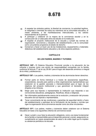 8.678
43
e) A respetar los símbolos patrios, la libertad de conciencia, la autoridad legítima,
la integridad e intimidad de todos los miembros de la comunidad educativa, al
medio ambiente, a las manifestaciones interculturales, y los valores
trascendentes de la persona.
f) A participar y colaborar en la mejora de la convivencia escolar y en la
consecución de un adecuado clima de estudio en la institución.
g) A respetar el proyecto institucional de la escuela y cumplir las normas de
organización, convivencia y disciplina del establecimiento y de la comunidad
como una práctica progresiva al estado de derecho.
h) Conservar y hacer un buen uso de las instalaciones, equipamiento y materiales
didácticos del establecimiento educativo y de otros espacios públicos.-
CAPÍTULO III
DE LOS PADRES, MADRES Y TUTORES
ARTÍCULO 149º.- El Sistema Educativo Provincial concibe a la educación de los
niños/as y jóvenes como una acción de responsabilidad compartida con la familia,
conforme al Artículo 7º de la Ley 26.061 para el logro del desarrollo armónico e integral
de la niñez y adolescencia.-
ARTÍCULO 150º.- Los padres, madres y tutores/as de los alumnos/as tienen derechos:
a) Formar parte en forma individual o a través de asociaciones específicas,
cooperadoras, escuela para padres y otras organizaciones representativas que
colaboren en la gestión asociada o intersectorialidad para el logro de los
objetivos del proyecto institucional y que garanticen el bienestar integral
dirigidos a los niños/as.
b) Elegir para sus hijos/as o representados la institución que responda a sus
convicciones educativas, pedagógicas, filosóficas, éticas o religiosas.
c) Ser informados periódicamente acerca de la evolución y evaluación del proceso
educativo de sus hijos/as o representados.
d) Tener conocimiento de las condiciones y garantías de seguridad dentro y fuera
del establecimiento y participar de la formulación de las pautas y normas que
rigen la organización de la convivencia escolar como de otras vinculantes.-
ARTÍCULO 151º.- Los padres, madres y tutores/as deben colaborar con el Sistema
Educativo en base a los siguientes criterios de convivencia social:
a) Hacer cumplir a sus hijos la educación obligatoria, como una tarea fundamental
de la familia e imprescindible para el desarrollo personal y social, asegurando su
cumplimiento en casos excepcionales de salud o de orden legal que le impidan
su asistencia periódica a la escuela.
 