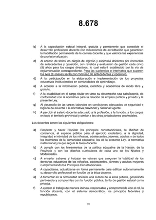 8.678
45
b) A la capacitación estatal integral, gratuita y permanente que consolide el
desarrollo profesional docente con mecanismos de acreditación que garanticen
la habilitación permanente de la carrera docente y que valorice las experiencias
de profesionalización.
c) Al acceso de todos los cargos de ingreso y ascensos docentes por concursos
de antecedentes y oposición, con revalida y evaluación de gestión cada cinco
(5) años para los cargos directivos, lo cual estará establecido por la vía de
reglamentación correspondiente. Para las suplencias e interinatos que superen
los seis (6) meses serán por concurso de antecedentes y oposición.
d) A la participación en la elaboración e implementación de los proyectos
educativos institucionales en comunidades de aprendizaje.
e) A acceder a la información pública, científica y académica de modo libre y
gratuito.
f) A la estabilidad en el cargo titular en tanto su desempeño sea satisfactorio, de
conformidad con la normativa para la relación de empleo público y privado y la
presente Ley.
g) Al desarrollo de las tareas laborales en condiciones adecuadas de seguridad e
higiene de acuerdo a la normativa provincial y nacional vigente.
h) A percibir el salario docente adecuado a la profesión, a la función, a los cargos
en todo el territorio provincial y similar a las otras jurisdicciones provinciales.
Los docentes tienen las siguientes obligaciones:
a) Respetar y hacer respetar los principios constitucionales, la libertad de
conciencia, el espacio público para el ejercicio ciudadano, a la dignidad,
integridad e intimidad de los niños/as, adolescentes, jóvenes, adultos y de todos
los miembros de la comunidad educativa; los de la presente Ley, la normativa
institucional y la que regula la tarea docente.
b) A cumplir con los lineamientos de la política educativa de la Nación, de la
Provincia y con los diseños curriculares de cada uno de los Niveles y
Modalidades.
c) A enseñar saberes y trabajar en valores que aseguren la totalidad de los
derechos educativos de los niños/as, adolescentes, jóvenes y adultos mayores
cumplimentando los Principios Constitucionales.
d) A capacitarse, actualizarse en forma permanente para edificar autónomamente
su desarrollo profesional en función de la ética docente.
e) A fomentar en la comunidad docente una cultura de la ética pública, generando
pertinencia y compromiso con la función pública, tanto de gestión estatal como
privada.
f) A ejercer el trabajo de manera idónea, responsable y comprometida con el rol, la
función docente, con el sistema democrático, los principios federales y
republicanos.
 