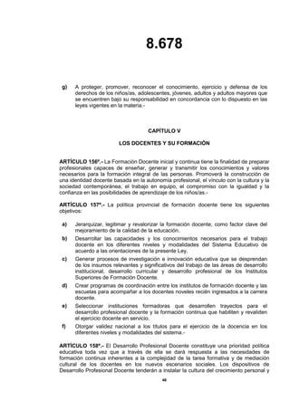 8.678
46
g) A proteger, promover, reconocer el conocimiento, ejercicio y defensa de los
derechos de los niños/as, adolescentes, jóvenes, adultos y adultos mayores que
se encuentren bajo su responsabilidad en concordancia con lo dispuesto en las
leyes vigentes en la materia.-
CAPÍTULO V
LOS DOCENTES Y SU FORMACIÓN
ARTÍCULO 156º.- La Formación Docente inicial y continua tiene la finalidad de preparar
profesionales capaces de enseñar, generar y transmitir los conocimientos y valores
necesarios para la formación integral de las personas. Promoverá la construcción de
una identidad docente basada en la autonomía profesional, el vínculo con la cultura y la
sociedad contemporánea, el trabajo en equipo, el compromiso con la igualdad y la
confianza en las posibilidades de aprendizaje de los niños/as.-
ARTÍCULO 157º.- La política provincial de formación docente tiene los siguientes
objetivos:
a) Jerarquizar, legitimar y revalorizar la formación docente, como factor clave del
mejoramiento de la calidad de la educación.
b) Desarrollar las capacidades y los conocimientos necesarios para el trabajo
docente en los diferentes niveles y modalidades del Sistema Educativo de
acuerdo a las orientaciones de la presente Ley.
c) Generar procesos de investigación e innovación educativa que se desprendan
de los insumos relevantes y significativos del trabajo de las áreas de desarrollo
institucional, desarrollo curricular y desarrollo profesional de los Institutos
Superiores de Formación Docente.
d) Crear programas de coordinación entre los institutos de formación docente y las
escuelas para acompañar a los docentes noveles recién ingresados a la carrera
docente.
e) Seleccionar instituciones formadoras que desarrollen trayectos para el
desarrollo profesional docente y la formación continua que habiliten y revaliden
el ejercicio docente en servicio.
f) Otorgar validez nacional a los títulos para el ejercicio de la docencia en los
diferentes niveles y modalidades del sistema.-
ARTÍCULO 158º.- El Desarrollo Profesional Docente constituye una prioridad política
educativa toda vez que a través de ella se dará respuesta a las necesidades de
formación continua inherentes a la complejidad de la tarea formativa y de mediación
cultural de los docentes en los nuevos escenarios sociales. Los dispositivos de
Desarrollo Profesional Docente tenderán a instalar la cultura del crecimiento personal y
 