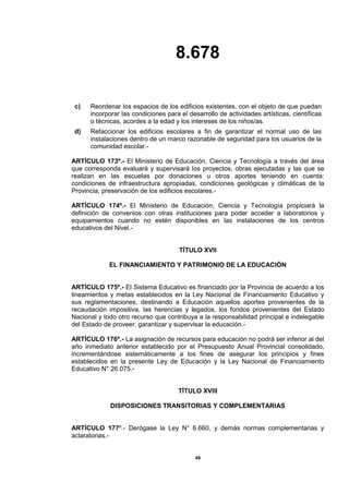 8.678
49
c) Reordenar los espacios de los edificios existentes, con el objeto de que puedan
incorporar las condiciones para el desarrollo de actividades artísticas, científicas
o técnicas, acordes a la edad y los intereses de los niños/as.
d) Refaccionar los edificios escolares a fin de garantizar el normal uso de las
instalaciones dentro de un marco razonable de seguridad para los usuarios de la
comunidad escolar.-
ARTÍCULO 173º.- El Ministerio de Educación, Ciencia y Tecnología a través del área
que corresponda evaluará y supervisará los proyectos, obras ejecutadas y las que se
realizan en las escuelas por donaciones u otros aportes teniendo en cuenta:
condiciones de infraestructura apropiadas, condiciones geológicas y climáticas de la
Provincia, preservación de los edificios escolares.-
ARTÍCULO 174º.- El Ministerio de Educación, Ciencia y Tecnología propiciará la
definición de convenios con otras instituciones para poder acceder a laboratorios y
equipamientos cuando no estén disponibles en las instalaciones de los centros
educativos del Nivel.-
TÍTULO XVII
EL FINANCIAMIENTO Y PATRIMONIO DE LA EDUCACIÓN
ARTÍCULO 175º.- El Sistema Educativo es financiado por la Provincia de acuerdo a los
lineamientos y metas establecidos en la Ley Nacional de Financiamiento Educativo y
sus reglamentaciones, destinando a Educación aquellos aportes provenientes de la
recaudación impositiva, las herencias y legados, los fondos provenientes del Estado
Nacional y todo otro recurso que contribuya a la responsabilidad principal e indelegable
del Estado de proveer, garantizar y supervisar la educación.-
ARTÍCULO 176º.- La asignación de recursos para educación no podrá ser inferior al del
año inmediato anterior establecido por el Presupuesto Anual Provincial consolidado,
incrementándose sistemáticamente a los fines de asegurar los principios y fines
establecidos en la presente Ley de Educación y la Ley Nacional de Financiamiento
Educativo N° 26.075.-
TÍTULO XVIII
DISPOSICIONES TRANSITORIAS Y COMPLEMENTARIAS
ARTÍCULO 177º.- Derógase la Ley N° 6.660, y demás normas complementarias y
aclaratorias.-
 