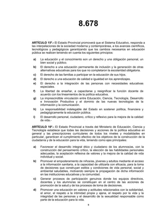 8.678
5
ARTÍCULO 15º.- El Estado Provincial promoverá que el Sistema Educativo, responda a
las interpelaciones de la sociedad moderna y contemporánea, a los avances científicos,
tecnológicos y pedagógicos garantizando que los cambios necesarios en educación
pública se realicen teniendo en cuenta los siguientes principios:
a) La educación y el conocimiento son un derecho y una obligación personal, un
bien social y público.
b) El derecho a una educación permanente de inclusión y la generación de otras
alternativas educativas para los que no completaron la escolaridad obligatoria.
c) El derecho de las familias a participar en la educación de sus hijos.
d) El derecho a una educación de calidad e igualdad en los aprendizajes.
e) El derecho a la integración de las personas con necesidades educativas
especiales.
f) La libertad de enseñar, a capacitarse y resignificar la función docente de
acuerdo con los lineamientos de la política educativa.
g) La imprescindible vinculación entre Educación, Ciencia, Tecnología, Desarrollo
e Innovación Productiva y el dominio de las nuevas tecnologías de la
información y la comunicación.
h) La responsabilidad indelegable del Estado en sostener política, financiera y
pedagógicamente la educación pública.
i) El desarrollo personal, ciudadano, crítico y reflexivo para la mejora de la calidad
de vida.-
ARTÍCULO 16º.- El Estado Provincial a través del Ministerio de Educación, Ciencia y
Tecnología establece que todas las decisiones y acciones de la política educativa en
general y las prescripciones curriculares de todos los niveles y modalidades en
particular, garanticen el cumplimiento efectivo de los objetivos de la construcción de la
ciudadanía y de la educación para la vida, teniendo como ejes principales:
a) Favorecer el desarrollo integral ético y ciudadano de los alumnos/as, con la
construcción del pensamiento crítico, la elección de las habilidades personales
adecuadas, la aceptación reflexiva de valores y la mejora de la calidad de vida
individual y social.
b) Promover el empoderamiento de niños/as, jóvenes y adultos mediante el acceso
a la información sanitaria, a la capacidad de utilizarla con eficacia, para la toma
de decisiones que construyan estilos y condiciones de vida personal, social y
ambiental saludables, motivando siempre la propagación de dicha información
en las instituciones educativas y la comunidad.
c) Generar procesos de participación genuinos donde los equipos directivos,
docentes y los alumno/as se constituyan en el centro de las acciones de
promoción de la salud y de los procesos de toma de decisiones.
d) Promover una educación en valores y actitudes relacionados con la solidaridad,
el amor, el respeto a la intimidad propia y ajena, el respeto por la vida y la
integridad de las personas y el desarrollo de la sexualidad responsable como
parte de la educación para la vida.
 
