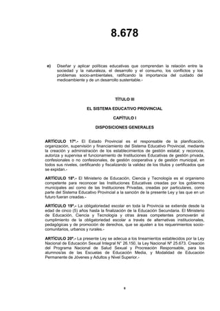 8.678
6
e) Diseñar y aplicar políticas educativas que comprendan la relación entre la
sociedad y la naturaleza, el desarrollo y el consumo, los conflictos y los
problemas socio-ambientales, ratificando la importancia del cuidado del
medioambiente y de un desarrollo sustentable.-
TÍTULO III
EL SISTEMA EDUCATIVO PROVINCIAL
CAPÍTULO I
DISPOSICIONES GENERALES
ARTÍCULO 17º.- El Estado Provincial es el responsable de la planificación,
organización, supervisión y financiamiento del Sistema Educativo Provincial, mediante
la creación y administración de los establecimientos de gestión estatal; y reconoce,
autoriza y supervisa el funcionamiento de Instituciones Educativas de gestión privada,
confesionales o no confesionales, de gestión cooperativa y de gestión municipal, en
todos sus niveles, certificando y fiscalizando la validez de los títulos y certificados que
se expidan.-
ARTÍCULO 18º.- El Ministerio de Educación, Ciencia y Tecnología es el organismo
competente para reconocer las Instituciones Educativas creadas por los gobiernos
municipales así como de las Instituciones Privadas, creadas por particulares, como
parte del Sistema Educativo Provincial a la sanción de la presente Ley y las que en un
futuro fueran creadas.-
ARTÍCULO 19º.- La obligatoriedad escolar en toda la Provincia se extiende desde la
edad de cinco (5) años hasta la finalización de la Educación Secundaria. El Ministerio
de Educación, Ciencia y Tecnología y otras áreas competentes promoverán el
cumplimiento de la obligatoriedad escolar a través de alternativas institucionales,
pedagógicas y de promoción de derechos, que se ajusten a los requerimientos socio-
comunitarios, urbanos y rurales.-
ARTÍCULO 20º.- La presente Ley se adecua a los lineamientos establecidos por la Ley
Nacional de Educación Sexual Integral N° 26.150, la Ley Nacional Nº 25.673. Creación
del Programa Nacional de Salud Sexual y Procreación Responsable, para los
alumnos/as de las Escuelas de Educación Media, y Modalidad de Educación
Permanente de Jóvenes y Adultos y Nivel Superior.-
 