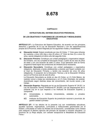 8.678
7
CAPÍTULO II
ESTRUCTURA DEL SISTEMA EDUCATIVO PROVINCIAL
DE LOS OBJETIVOS Y FUNCIONES DE LOS NIVELES Y MODALIDADES
EDUCATIVAS
ARTÍCULO 21º.- La Estructura del Sistema Educativo, de acuerdo con los principios,
derechos y garantías de la Ley de Educación Nacional y con las especificaciones
propias de la Provincia, estará integrada por los siguientes niveles y modalidades:
a) Educación Inicial: Estará constituida por dos (2) Ciclos: 1° Ciclo para niños/as
de cuarenta y cinco (45) días a dos (2) años y 2° Ciclo de tres (3) a cinco (5)
años, siendo obligatorio el último año del segundo Ciclo.
b) Educación Primaria: Constituye una unidad pedagógica y organizativa integral.
Se brindará, una vez cumplida la Educación Inicial, a partir de los seis (6) años
de edad y con una duración de siete (7) años. Cuya aplicación será en forma
progresiva hasta lograr las condiciones de infraestructura necesarias.
c) Educación Secundaria: Constituye una unidad pedagógica y organizativa
obligatoria, destinada a los/as adolescentes y jóvenes que hayan cumplido con
el nivel de Educación Primaria, y tendrá una duración de cinco (5) años
obligatorios. A excepción de la Educación Técnica y de la Educación Artística
que en la Provincia será de seis (6) años.
La Educación Secundaria se divide en dos (2) Ciclos: un (1) Ciclo Básico, de
carácter común a todas las orientaciones y un (1) Ciclo Orientado, de carácter
diversificado según distintas áreas del conocimiento, del mundo social y del
trabajo.
d) Educación Superior: Regulada por la Ley de Educación Superior N° 24.521, la
Ley de Educación Técnico Profesional N° 26.058 y por las disposiciones de la
presente Ley en lo que respecta a los Institutos de Educación Superior, y
comprende:
d.1. Universidades e Institutos Universitarios, estatales o privados
autorizados.
d.2. Institutos de Educación Superior de jurisdicción nacional o provincial, de
gestión estatal o privada.-
ARTÍCULO 22º.- A los efectos de la presente Ley son modalidades educativas,
aquellas opciones, organizativas, curriculares e institucionales garantizadas por el
Estado y articuladas en todos los Niveles de la Educación, consideradas como medios
para asegurar el efectivo ejercicio del principio de equidad e inclusión educativa. La
provincia de La Rioja adopta, con carácter excepcional la Modalidad de Educación
Física.-
 
