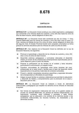 8.678
8
CAPÍTULO III
EDUCACIÓN INICIAL
ARTÍCULO 23º.- La Educación Inicial constituye una unidad organizativa y pedagógica
que comprende a los niños/as desde los cuarenta y cinco (45) días hasta los cinco (5)
años de edad inclusive, siendo obligatoria el último año.-
ARTÍCULO 24º.- La Educación Inicial está constituida por dos (2) Ciclos: 1° Ciclo:
Jardines Maternales para los niño/as de cuarenta y cinco (45) días a dos (2) años y 2°
Ciclo: Jardines de Infantes de tres (3) a cinco (5) años, siendo obligatorio el último año
del segundo Ciclo. El Estado Provincial tendrá como propósito universalizar en forma
gradual los servicios educativos para los niños/as de cuatro (4) años de edad.-
ARTÍCULO 25º.- Son objetivos de la Educación Inicial los definidos por la Ley de
Educación Nacional y los siguientes:
a) Promover el aprendizaje y desarrollo de los niños/as de cuarenta y cinco (45)
días a cinco (5) años de edad inclusive.
b) Desarrollar prácticas pedagógicas y curriculares adecuadas al desarrollo
infantil, en función de las orientaciones contemporáneas especializadas para el
Jardín Maternal y para el Jardín de Infantes.
c) Propiciar la participación de las familias en el cuidado y tarea educativa
promoviendo la comunicación y el respeto mutuo.
d) Coordinar comunidades de aprendizaje entre los/as docentes del nivel,
profesionales de la salud social y familias para el logro del desarrollo infantil
especialmente en los jardines maternales de contextos vulnerables.
e) Prevenir y atender necesidades educativas específicas y especiales derivadas
de la discapacidad y/o dificultades de aprendizaje.
f) Integrar al grupo familiar en prácticas colaborativas que permitan la adquisición
y desarrollo de hábitos y comportamientos para la promoción de la salud y
educación para la vida.-
ARTÍCULO 26º.- La Educación Inicial se realizará a través de alternativas
institucionales y pedagógicas que respeten los derechos de los niños/as sin descuidar
la equidad.
a) Son formas de organización institucional del nivel, en la gestión estatal y/o
privada: los Jardines Maternales, los Jardines de Infantes independientes, con
extensiones, nucleados, salas multiedad o plurisalas y salas lúdicas
pedagógicas, que se adecuarán a los cambios de la matrícula escolar, a las
condiciones institucionales, los recursos humanos, las necesidades y las
demandas sociales.
 