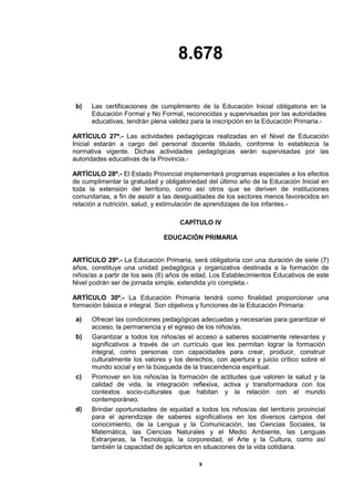 8.678
9
b) Las certificaciones de cumplimiento de la Educación Inicial obligatoria en la
Educación Formal y No Formal, reconocidas y supervisadas por las autoridades
educativas, tendrán plena validez para la inscripción en la Educación Primaria.-
ARTÍCULO 27º.- Las actividades pedagógicas realizadas en el Nivel de Educación
Inicial estarán a cargo del personal docente titulado, conforme lo establezca la
normativa vigente. Dichas actividades pedagógicas serán supervisadas por las
autoridades educativas de la Provincia.-
ARTÍCULO 28º.- El Estado Provincial implementará programas especiales a los efectos
de cumplimentar la gratuidad y obligatoriedad del último año de la Educación Inicial en
toda la extensión del territorio, como así otros que se deriven de instituciones
comunitarias, a fin de asistir a las desigualdades de los sectores menos favorecidos en
relación a nutrición, salud, y estimulación de aprendizajes de los infantes.-
CAPÍTULO IV
EDUCACIÓN PRIMARIA
ARTÍCULO 29º.- La Educación Primaria, será obligatoria con una duración de siete (7)
años, constituye una unidad pedagógica y organizativa destinada a la formación de
niños/as a partir de los seis (6) años de edad. Los Establecimientos Educativos de este
Nivel podrán ser de jornada simple, extendida y/o completa.-
ARTÍCULO 30º.- La Educación Primaria tendrá como finalidad proporcionar una
formación básica e integral. Son objetivos y funciones de la Educación Primaria:
a) Ofrecer las condiciones pedagógicas adecuadas y necesarias para garantizar el
acceso, la permanencia y el egreso de los niños/as.
b) Garantizar a todos los niños/as el acceso a saberes socialmente relevantes y
significativos a través de un currículo que les permitan lograr la formación
integral, como personas con capacidades para crear, producir, construir
culturalmente los valores y los derechos, con apertura y juicio crítico sobre el
mundo social y en la búsqueda de la trascendencia espiritual.
c) Promover en los niños/as la formación de actitudes que valoren la salud y la
calidad de vida, la integración reflexiva, activa y transformadora con los
contextos socio-culturales que habitan y la relación con el mundo
contemporáneo.
d) Brindar oportunidades de equidad a todos los niños/as del territorio provincial
para el aprendizaje de saberes significativos en los diversos campos del
conocimiento, de la Lengua y la Comunicación, las Ciencias Sociales, la
Matemática, las Ciencias Naturales y el Medio Ambiente, las Lenguas
Extranjeras, la Tecnología, la corporeidad, el Arte y la Cultura, como así
también la capacidad de aplicarlos en situaciones de la vida cotidiana.
 