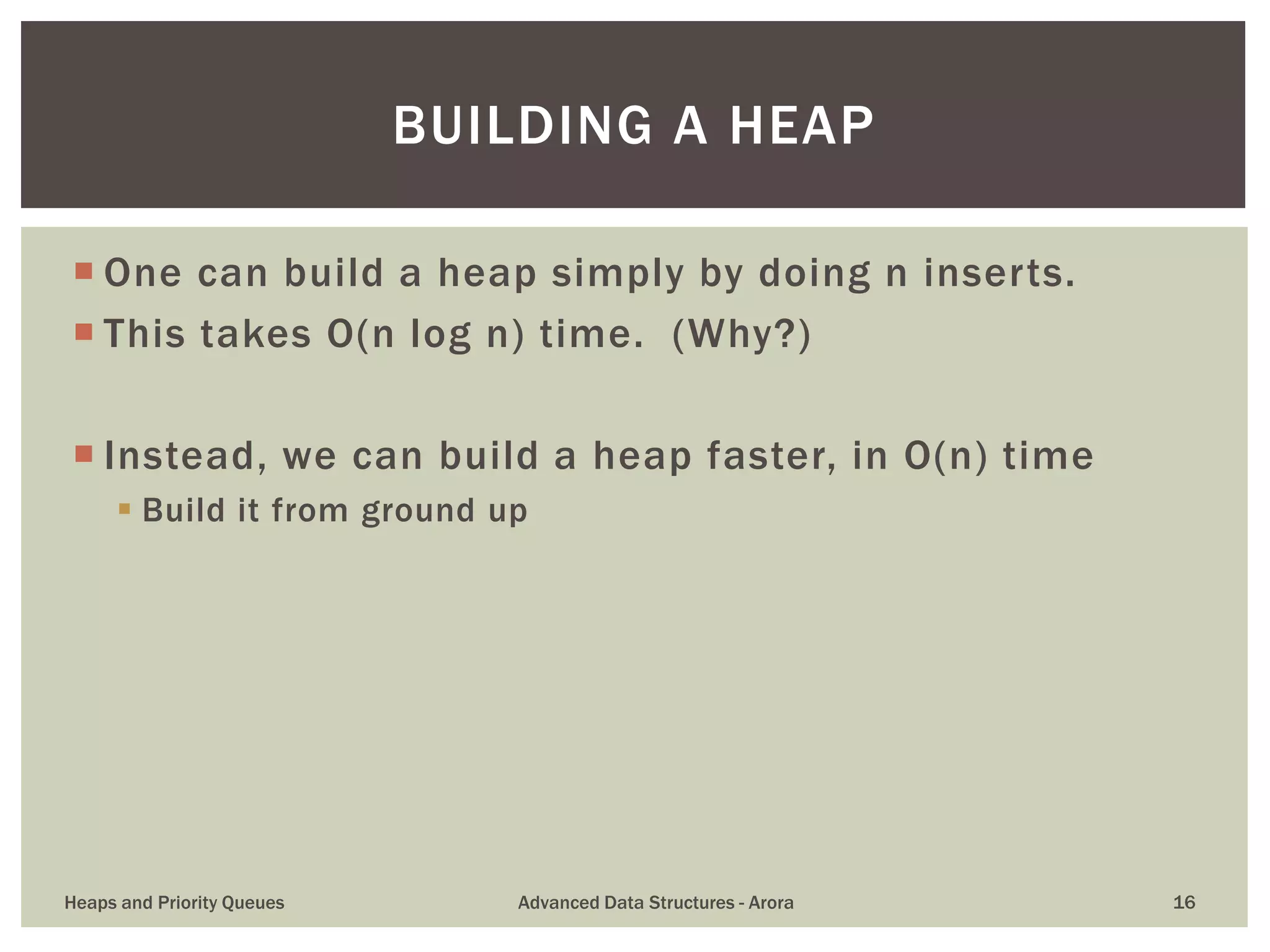  One can build a heap simply by doing n inserts.
 This takes O(n log n) time. (Why?)
 Instead, we can build a heap faster, in O(n) time
 Build it from ground up
BUILDING A HEAP
Heaps and Priority Queues Advanced Data Structures - Arora 16
 