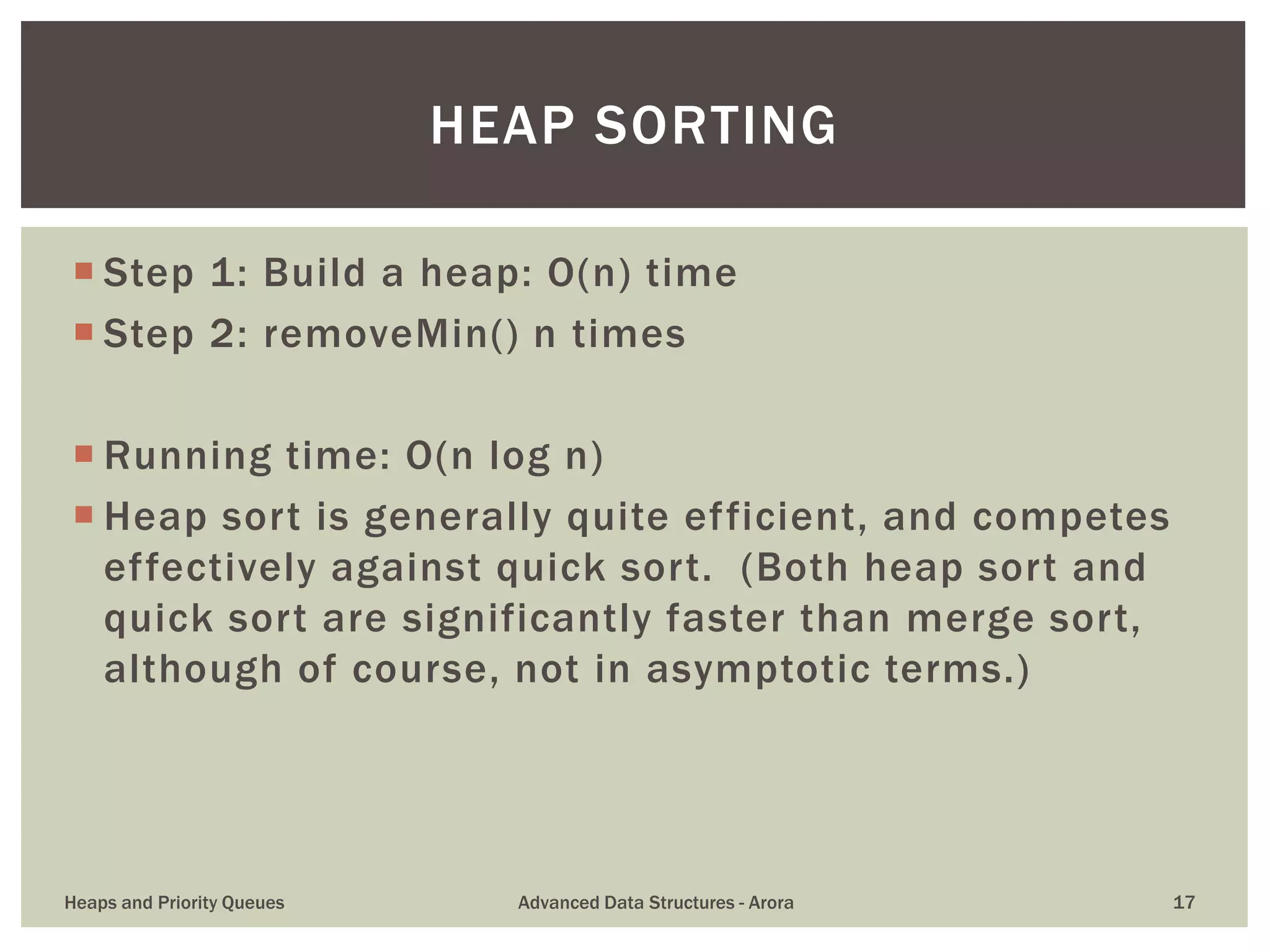  Step 1: Build a heap: O(n) time
 Step 2: removeMin() n times
 Running time: O(n log n)
 Heap sort is generally quite efficient, and competes
effectively against quick sort. (Both heap sort and
quick sort are significantly faster than merge sort,
although of course, not in asymptotic terms.)
HEAP SORTING
Heaps and Priority Queues Advanced Data Structures - Arora 17
 