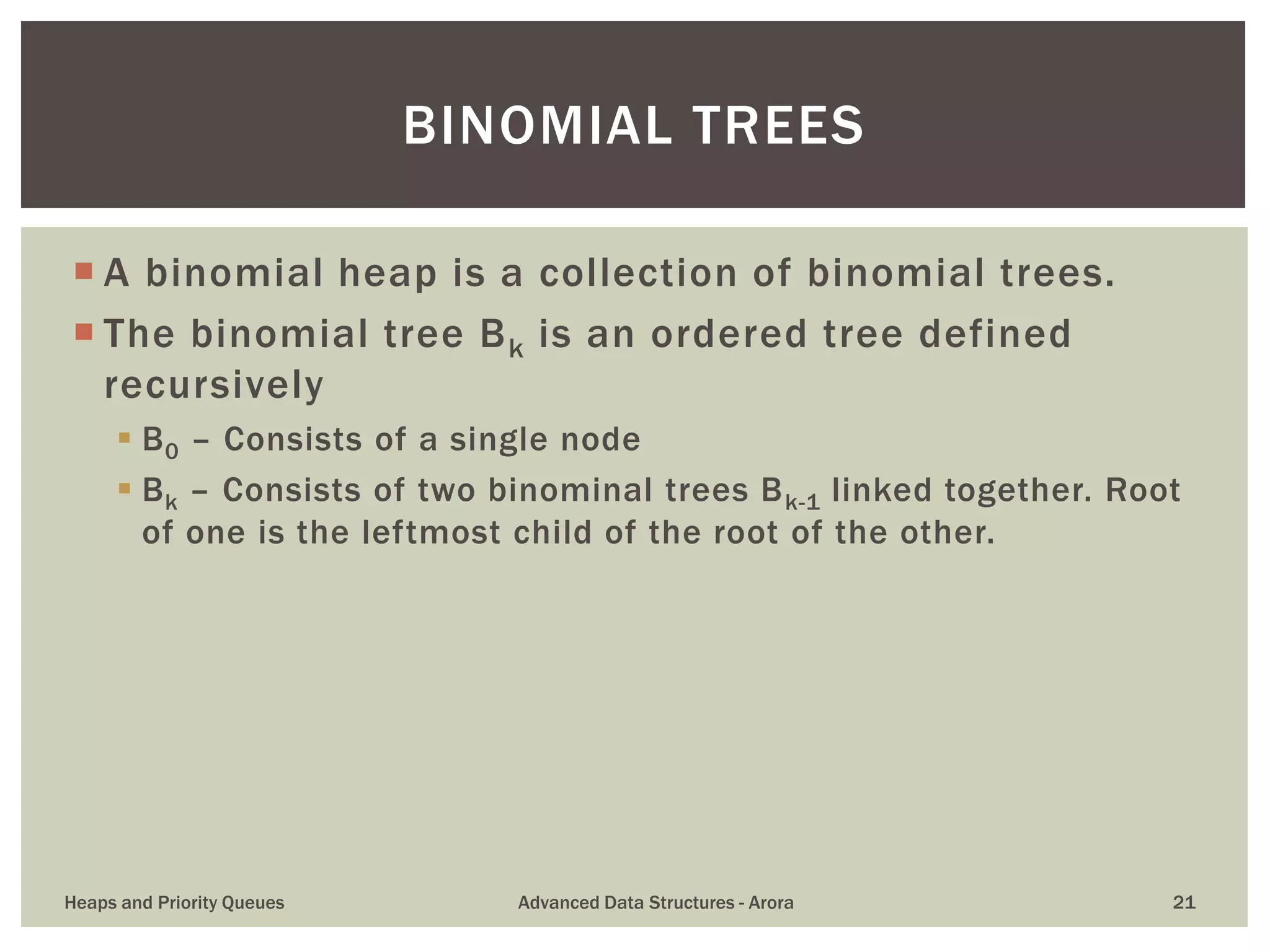  A binomial heap is a collection of binomial trees.
 The binomial tree Bk is an ordered tree defined
recursively
 B0 – Consists of a single node
 Bk – Consists of two binominal trees Bk-1 linked together. Root
of one is the leftmost child of the root of the other.
BINOMIAL TREES
Heaps and Priority Queues Advanced Data Structures - Arora 21
 