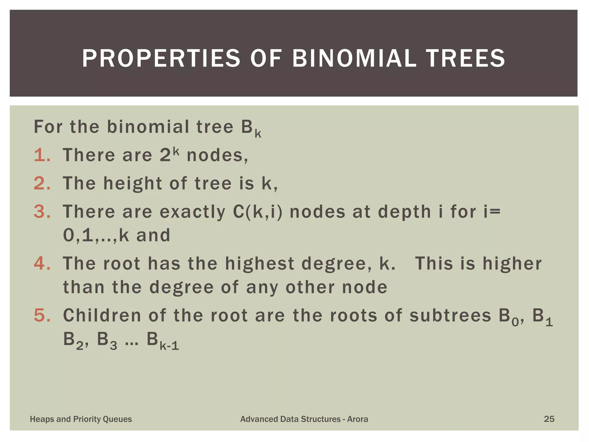 For the binomial tree Bk
1. There are 2k nodes,
2. The height of tree is k,
3. There are exactly C(k,i) nodes at depth i for i=
0,1,..,k and
4. The root has the highest degree, k. This is higher
than the degree of any other node
5. Children of the root are the roots of subtrees B0, B1
B2, B3 … Bk-1
PROPERTIES OF BINOMIAL TREES
Heaps and Priority Queues Advanced Data Structures - Arora 25
 