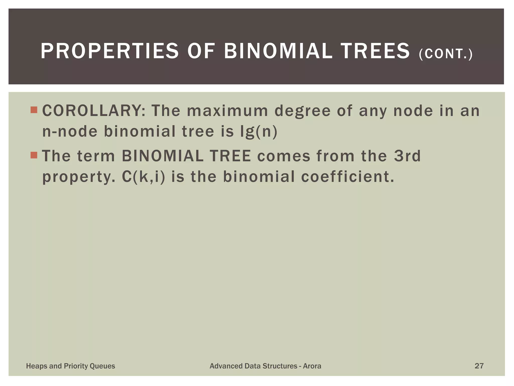  COROLLARY: The maximum degree of any node in an
n-node binomial tree is lg(n)
 The term BINOMIAL TREE comes from the 3rd
property. C(k,i) is the binomial coefficient.
PROPERTIES OF BINOMIAL TREES (CONT.)
Heaps and Priority Queues Advanced Data Structures - Arora 27
 