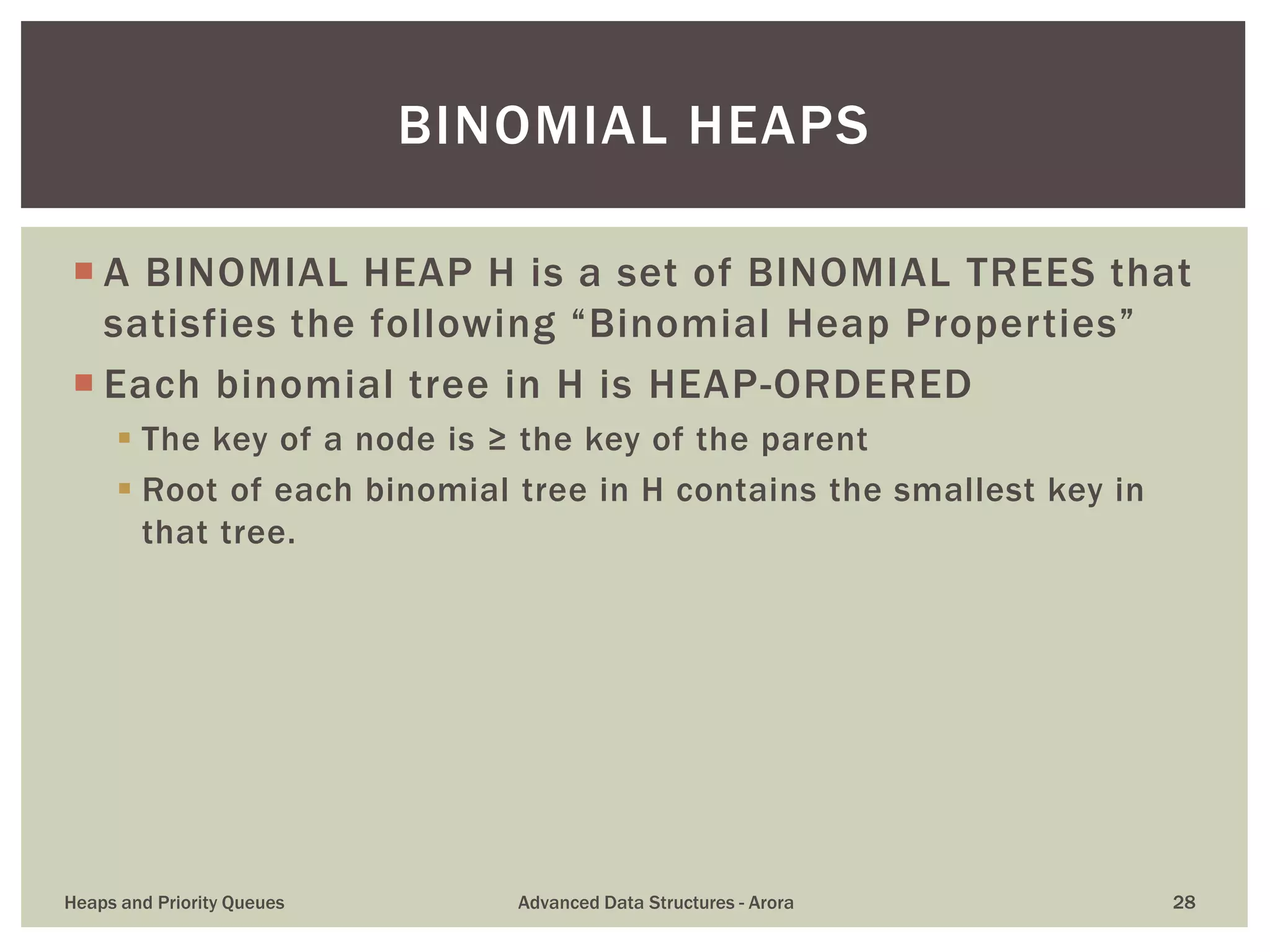  A BINOMIAL HEAP H is a set of BINOMIAL TREES that
satisfies the following “Binomial Heap Properties”
 Each binomial tree in H is HEAP-ORDERED
 The key of a node is ≥ the key of the parent
 Root of each binomial tree in H contains the smallest key in
that tree.
BINOMIAL HEAPS
Heaps and Priority Queues Advanced Data Structures - Arora 28
 