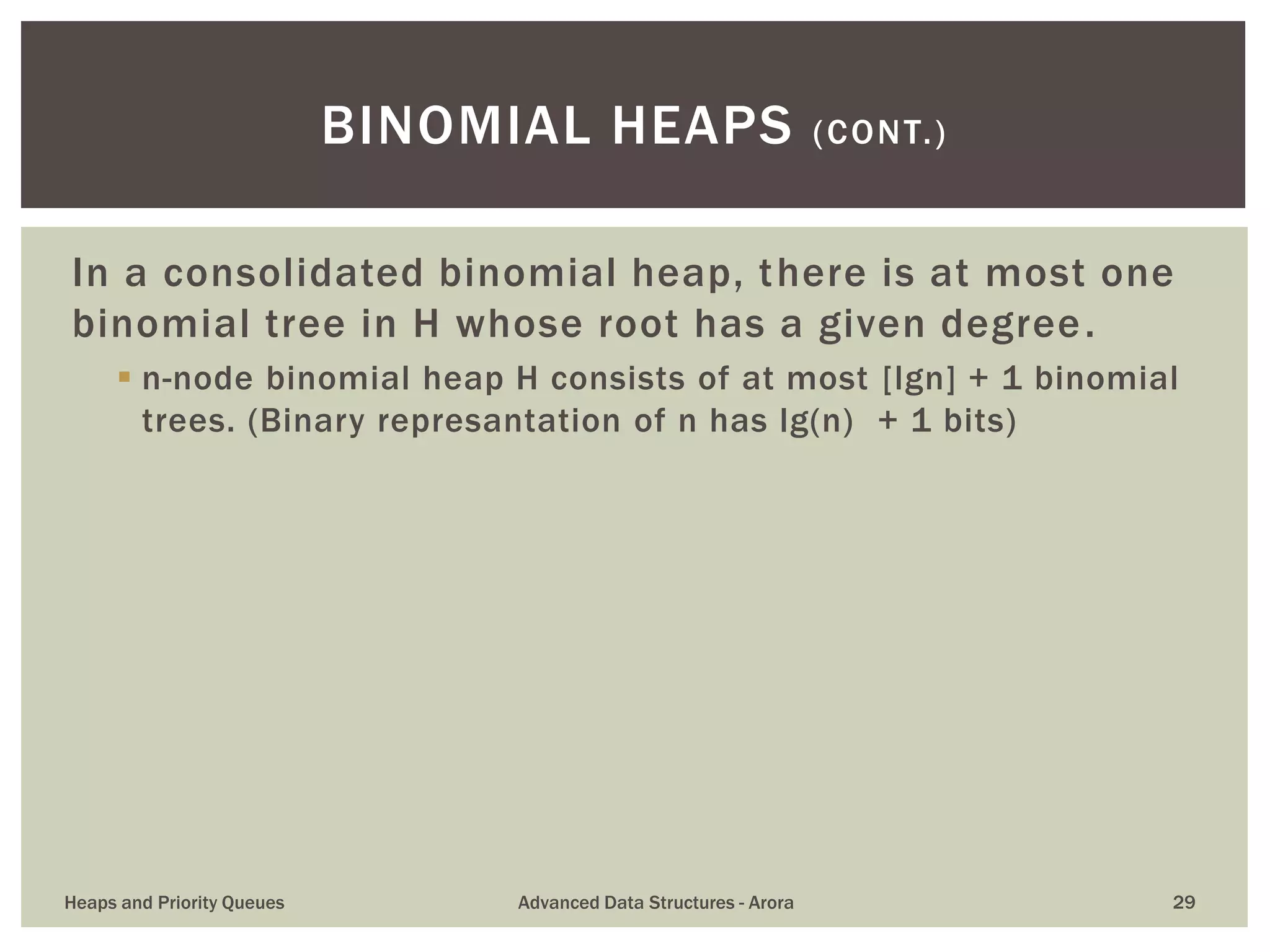 In a consolidated binomial heap, there is at most one
binomial tree in H whose root has a given degree.
 n-node binomial heap H consists of at most [lgn] + 1 binomial
trees. (Binary represantation of n has lg(n) + 1 bits)
BINOMIAL HEAPS (CONT.)
Heaps and Priority Queues Advanced Data Structures - Arora 29
 