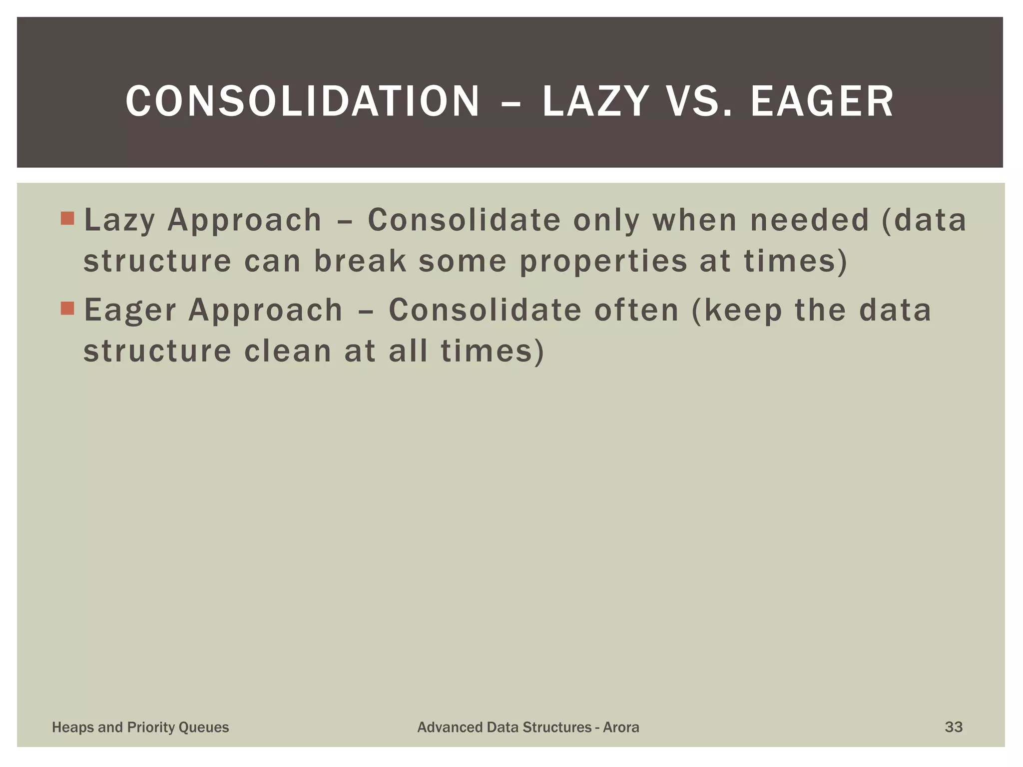  Lazy Approach – Consolidate only when needed (data
structure can break some properties at times)
 Eager Approach – Consolidate often (keep the data
structure clean at all times)
CONSOLIDATION – LAZY VS. EAGER
Heaps and Priority Queues Advanced Data Structures - Arora 33
 