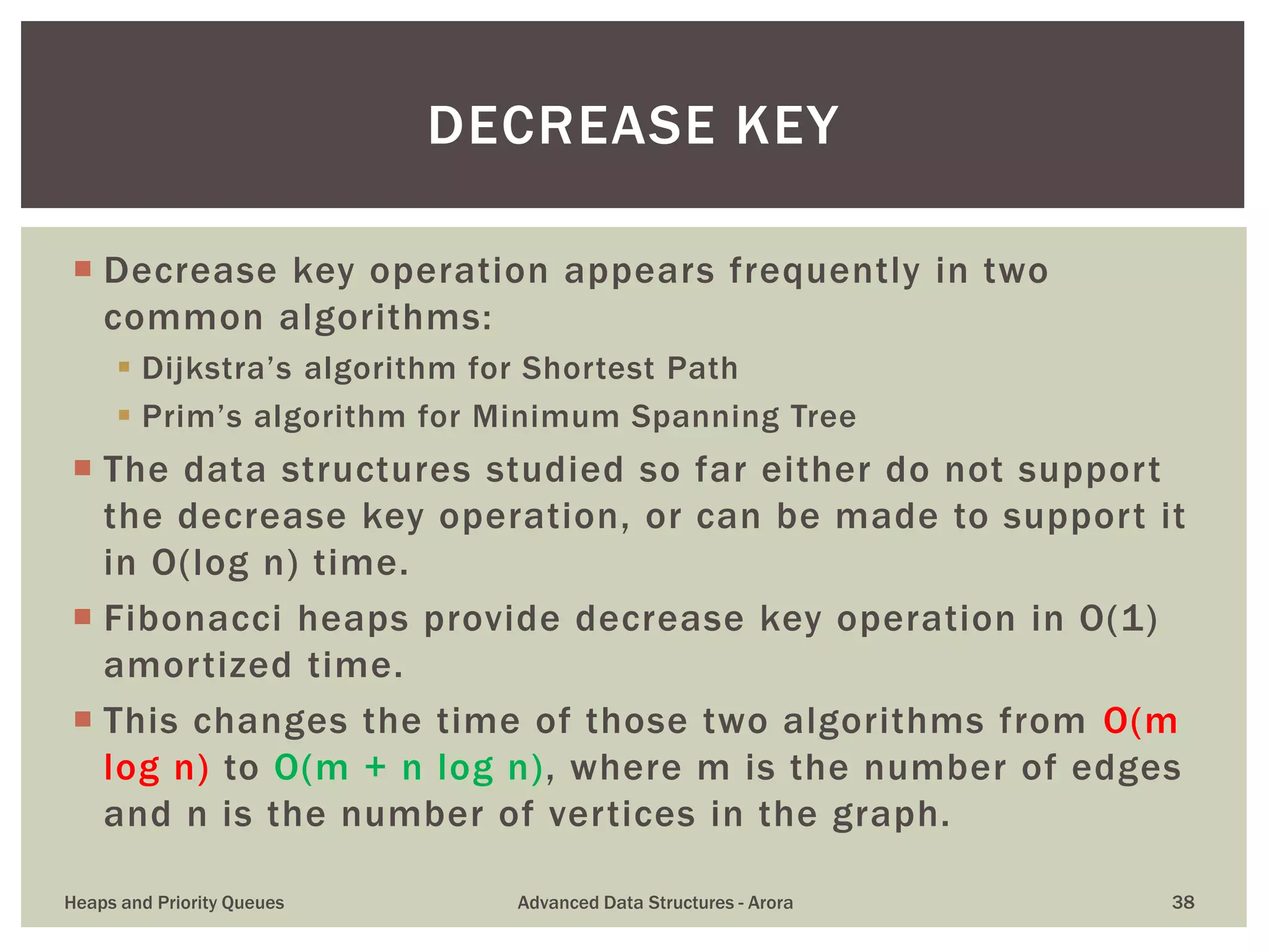  Decrease key operation appears frequently in two
common algorithms:
 Dijkstra’s algorithm for Shortest Path
 Prim’s algorithm for Minimum Spanning Tree
 The data structures studied so far either do not support
the decrease key operation, or can be made to support it
in O(log n) time.
 Fibonacci heaps provide decrease key operation in O(1)
amortized time.
 This changes the time of those two algorithms from O(m
log n) to O(m + n log n), where m is the number of edges
and n is the number of vertices in the graph.
DECREASE KEY
Heaps and Priority Queues Advanced Data Structures - Arora 38
 