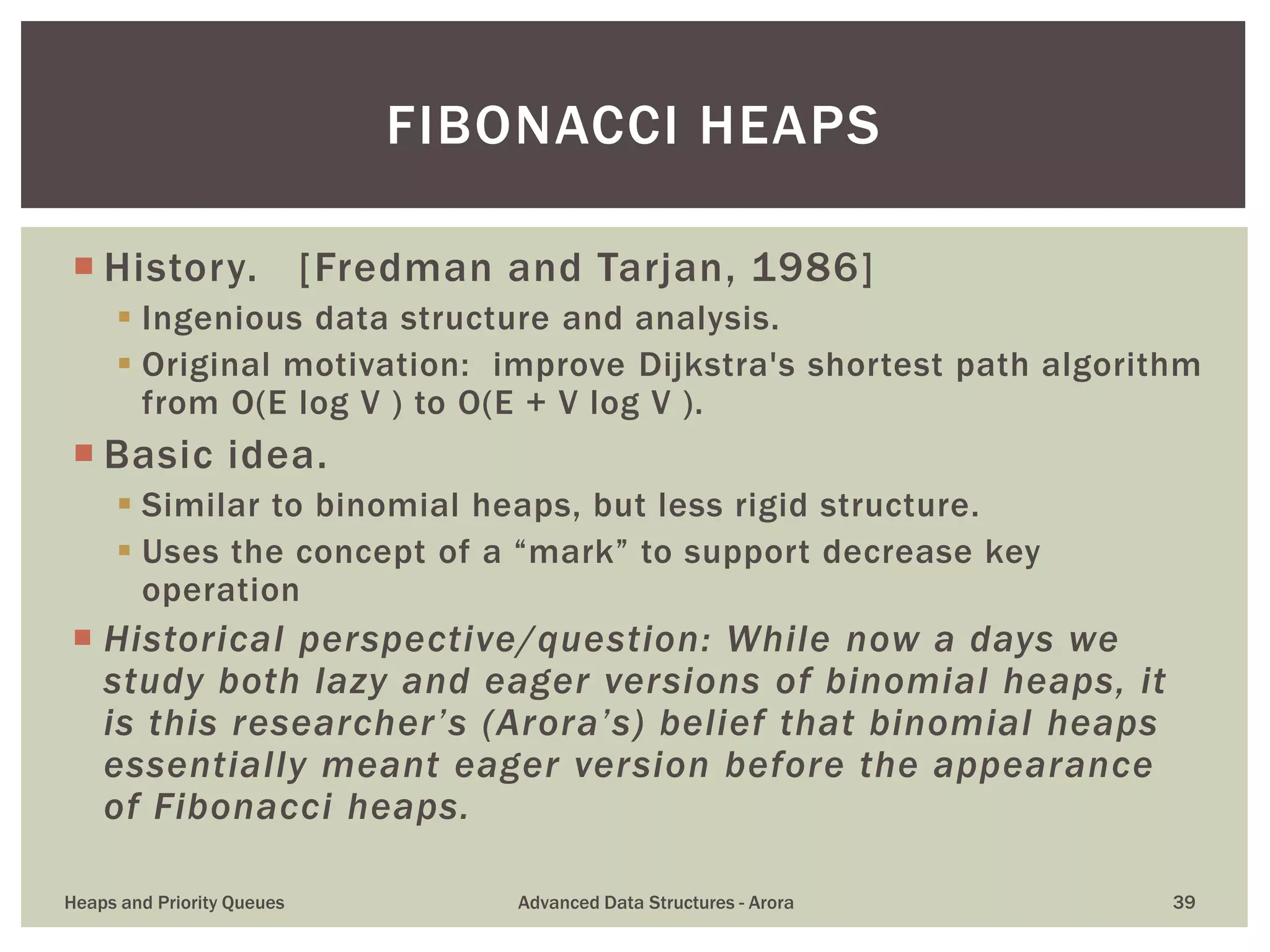  History. [Fredman and Tarjan, 1986]
 Ingenious data structure and analysis.
 Original motivation: improve Dijkstra's shortest path algorithm
from O(E log V ) to O(E + V log V ).
 Basic idea.
 Similar to binomial heaps, but less rigid structure.
 Uses the concept of a “mark” to support decrease key
operation
 Historical perspective/question: While now a days we
study both lazy and eager versions of binomial heaps, it
is this researcher’s (Arora’s) belief that binomial heaps
essentially meant eager version before the appearance
of Fibonacci heaps.
FIBONACCI HEAPS
Heaps and Priority Queues Advanced Data Structures - Arora 39
 