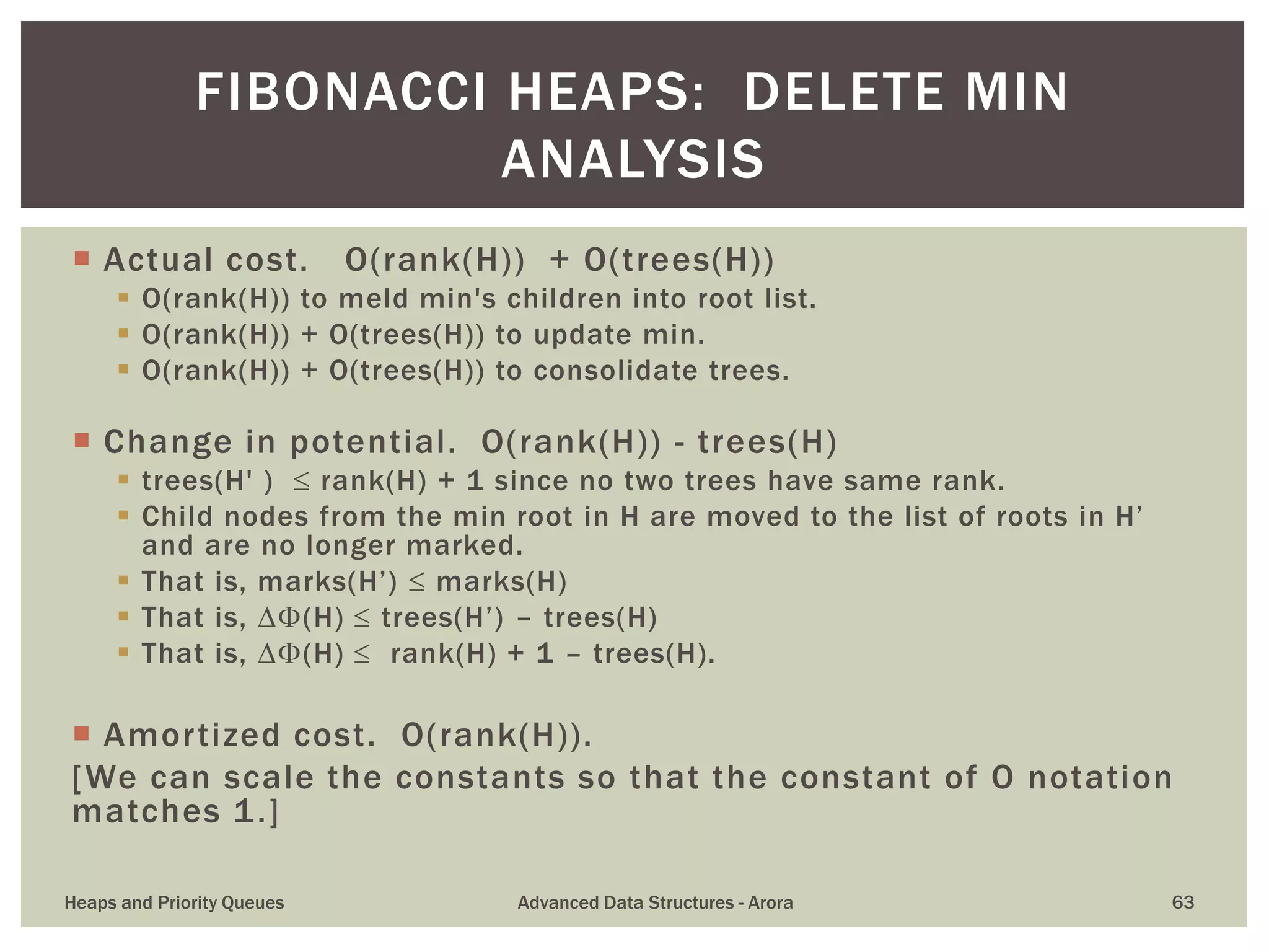  Actual cost. O(rank(H)) + O(trees(H))
 O(rank(H)) to meld min's children into root list.
 O(rank(H)) + O(trees(H)) to update min.
 O(rank(H)) + O(trees(H)) to consolidate trees.
 Change in potential. O(rank(H)) - trees(H)
 trees(H' )  rank(H) + 1 since no two trees have same rank.
 Child nodes from the min root in H are moved to the list of roots in H’
and are no longer marked.
 That is, marks(H’)  marks(H)
 That is, (H)  trees(H’) – trees(H)
 That is, (H)  rank(H) + 1 – trees(H).
 Amortized cost. O(rank(H)).
[We can scale the constants so that the constant of O notation
matches 1.]
FIBONACCI HEAPS: DELETE MIN
ANALYSIS
Heaps and Priority Queues Advanced Data Structures - Arora 63
 