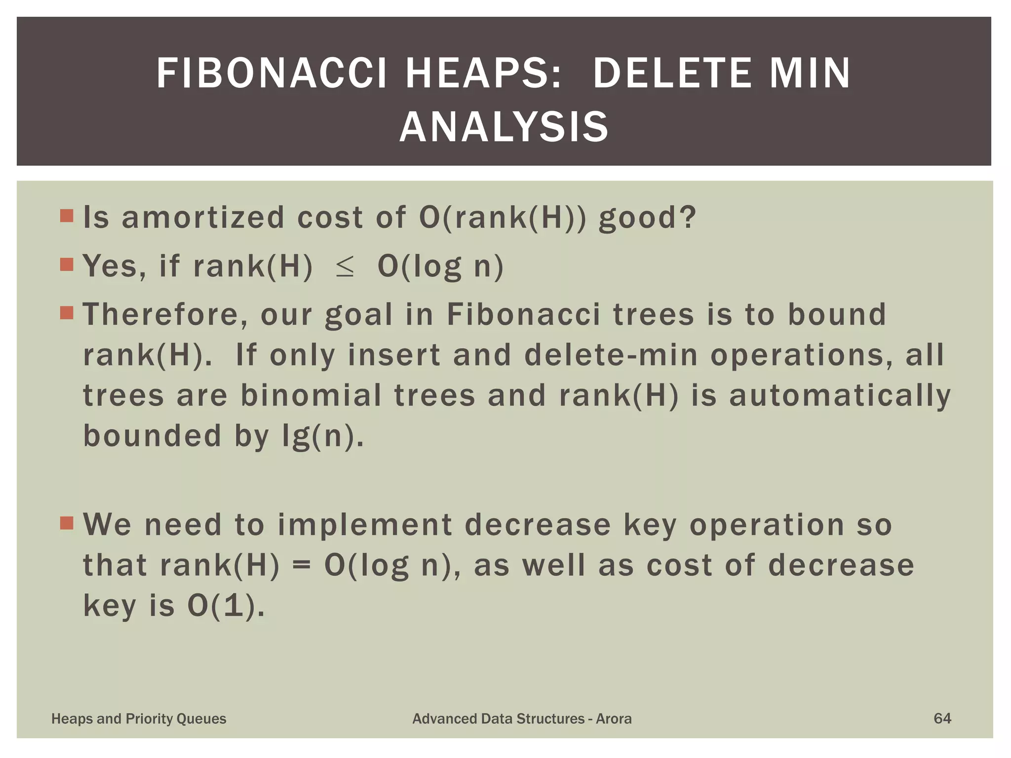 Is amortized cost of O(rank(H)) good?
 Yes, if rank(H)  O(log n)
 Therefore, our goal in Fibonacci trees is to bound
rank(H). If only insert and delete-min operations, all
trees are binomial trees and rank(H) is automatically
bounded by lg(n).
 We need to implement decrease key operation so
that rank(H) = O(log n), as well as cost of decrease
key is O(1).
FIBONACCI HEAPS: DELETE MIN
ANALYSIS
Heaps and Priority Queues Advanced Data Structures - Arora 64
 
