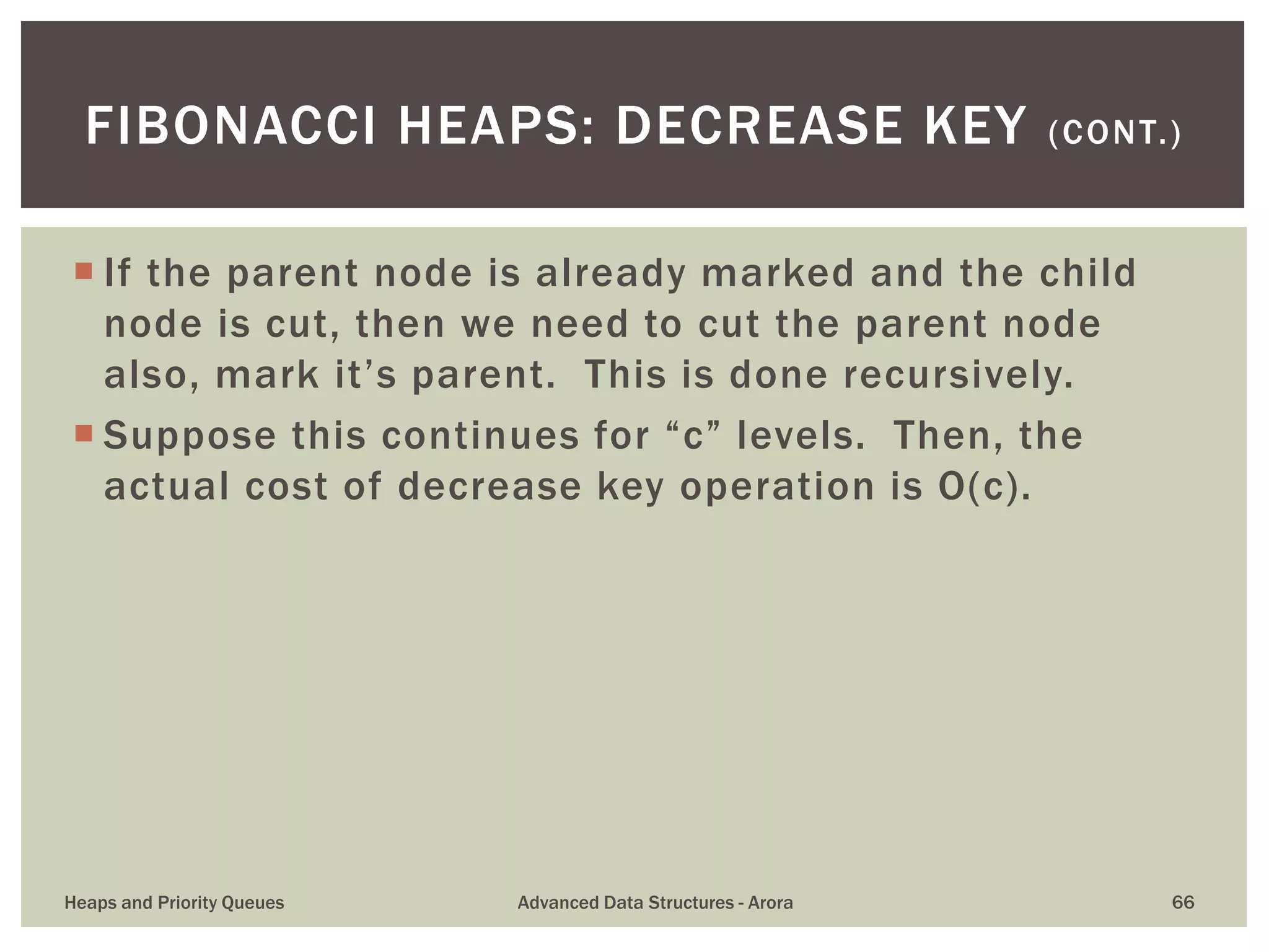  If the parent node is already marked and the child
node is cut, then we need to cut the parent node
also, mark it’s parent. This is done recursively.
 Suppose this continues for “c” levels. Then, the
actual cost of decrease key operation is O(c).
FIBONACCI HEAPS: DECREASE KEY (CONT.)
Heaps and Priority Queues Advanced Data Structures - Arora 66
 