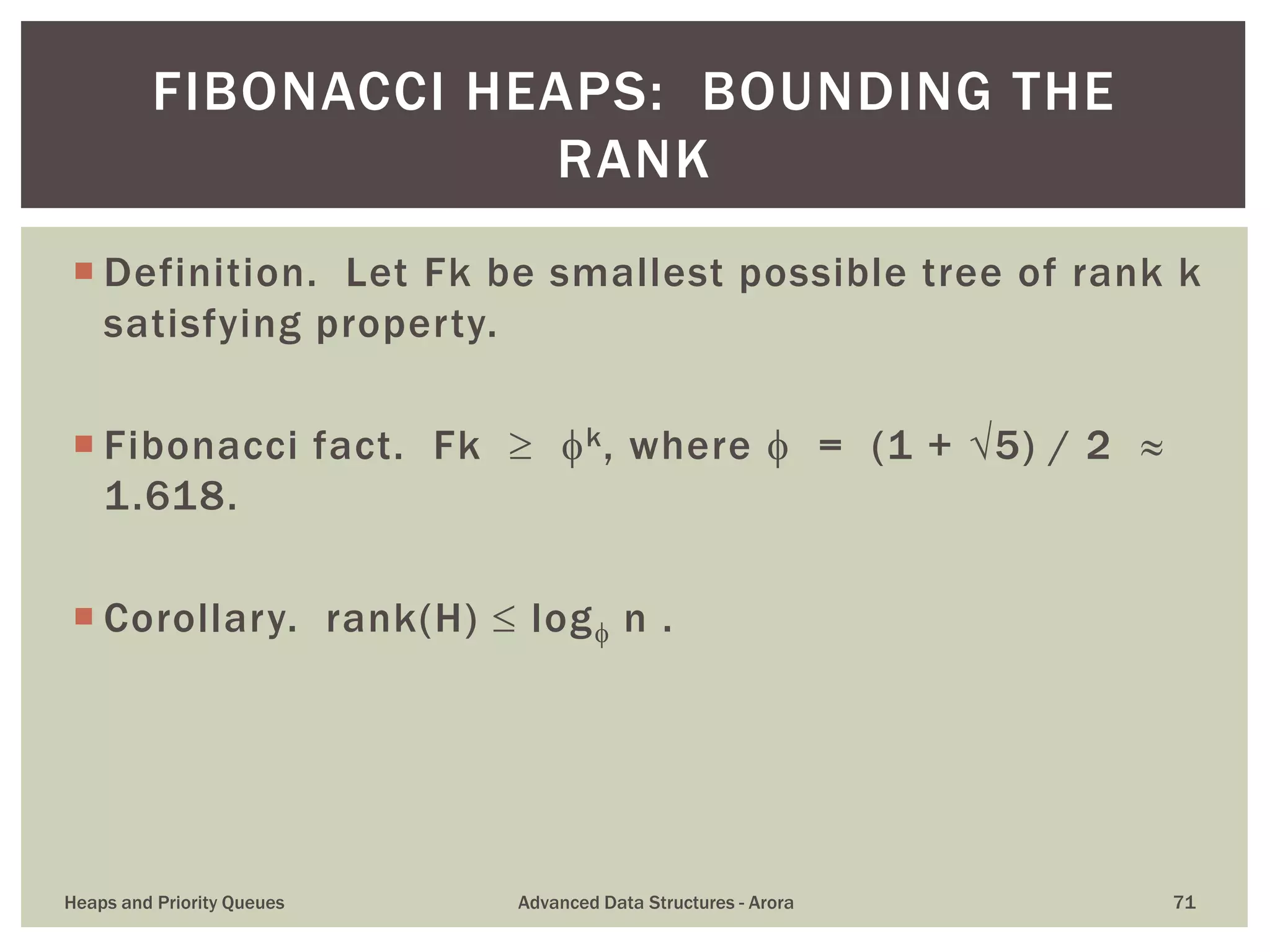  Definition. Let Fk be smallest possible tree of rank k
satisfying property.
 Fibonacci fact. Fk  k, where  = (1 + 5) / 2 
1.618.
 Corollary. rank(H)  log n .
FIBONACCI HEAPS: BOUNDING THE
RANK
Heaps and Priority Queues Advanced Data Structures - Arora 71
 