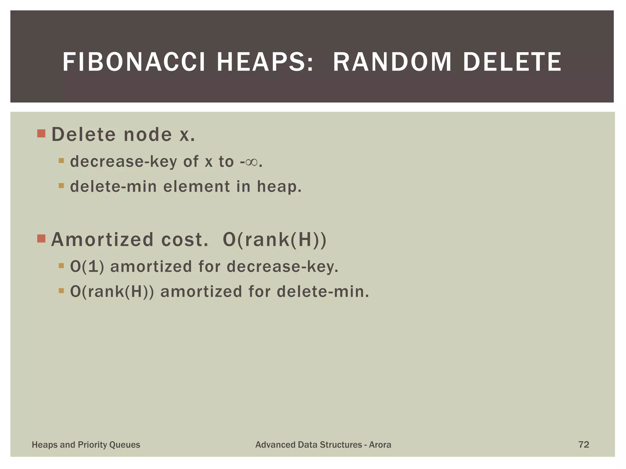  Delete node x.
 decrease-key of x to -.
 delete-min element in heap.
 Amortized cost. O(rank(H))
 O(1) amortized for decrease-key.
 O(rank(H)) amortized for delete-min.
FIBONACCI HEAPS: RANDOM DELETE
Heaps and Priority Queues Advanced Data Structures - Arora 72
 