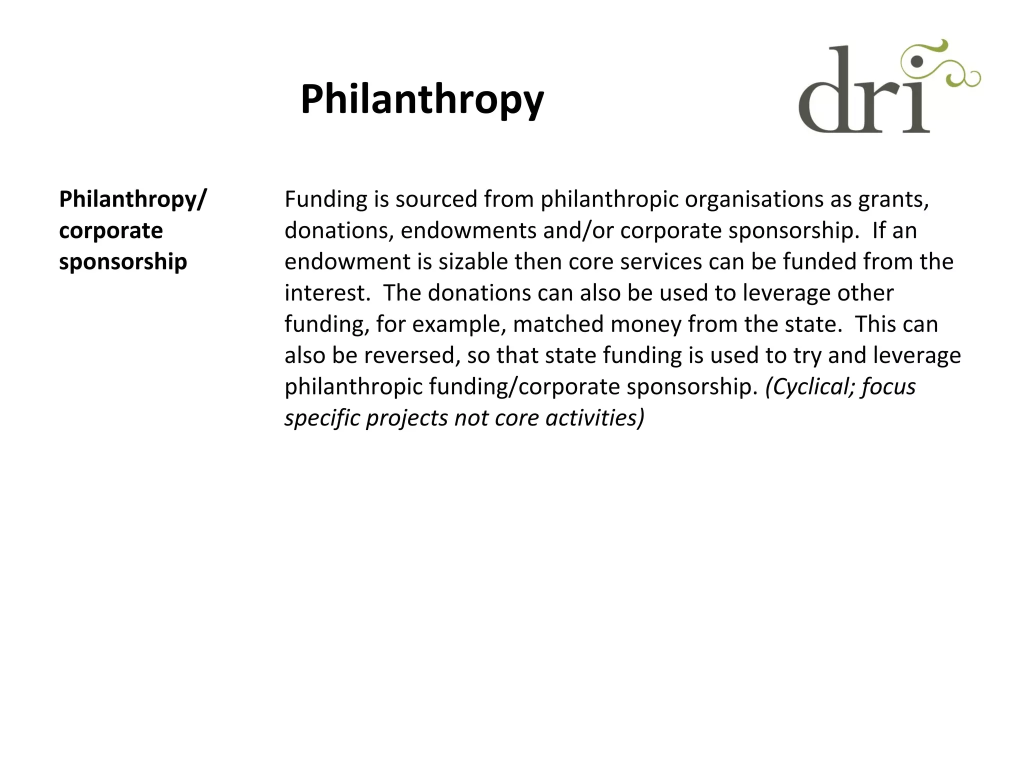Philanthropy
Philanthropy/
corporate
sponsorship
Funding is sourced from philanthropic organisations as grants,
donations, endowments and/or corporate sponsorship. If an
endowment is sizable then core services can be funded from the
interest. The donations can also be used to leverage other
funding, for example, matched money from the state. This can
also be reversed, so that state funding is used to try and leverage
philanthropic funding/corporate sponsorship. (Cyclical; focus
specific projects not core activities)
 