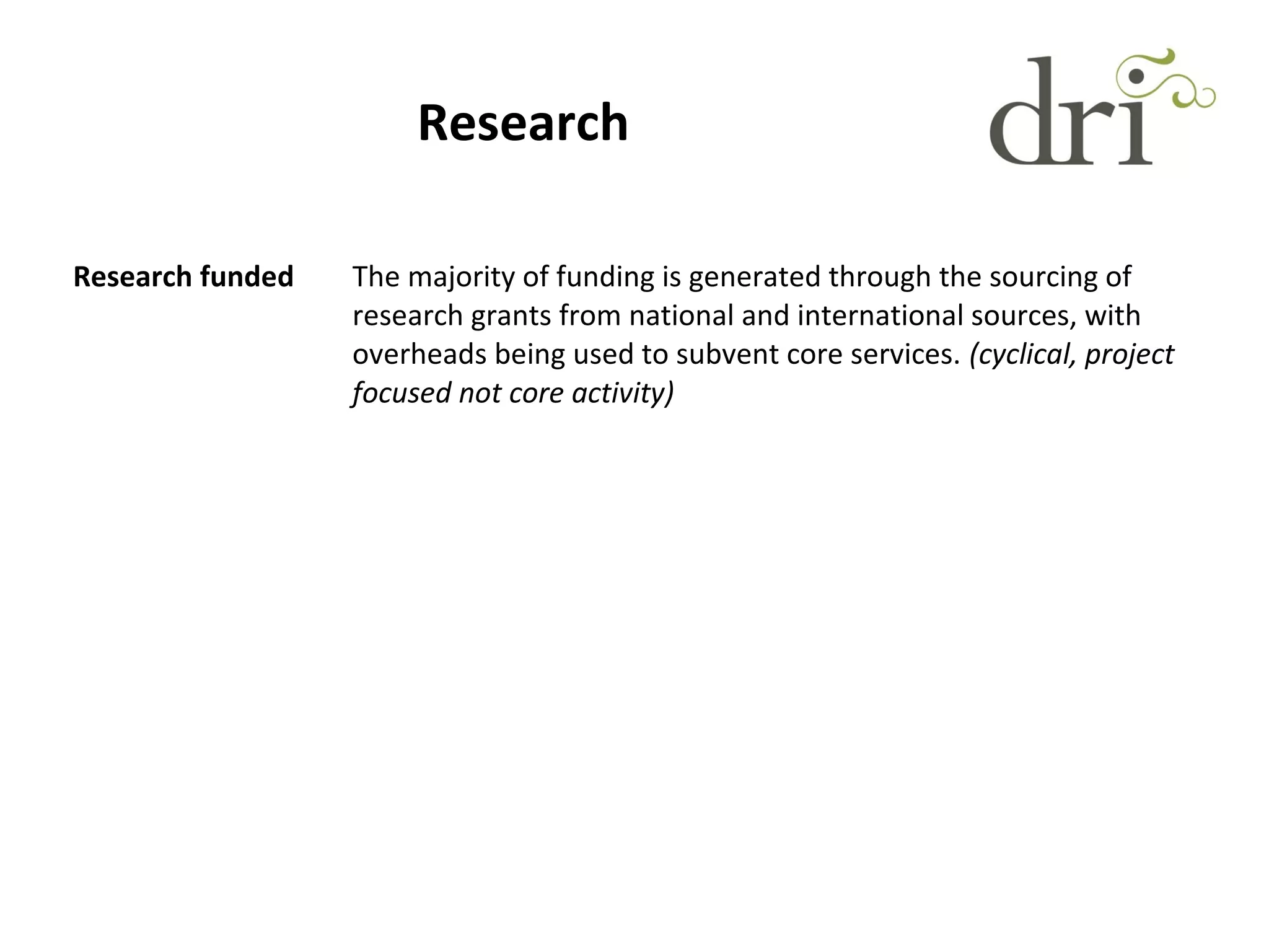 Research
Research funded The majority of funding is generated through the sourcing of
research grants from national and international sources, with
overheads being used to subvent core services. (cyclical, project
focused not core activity)
 