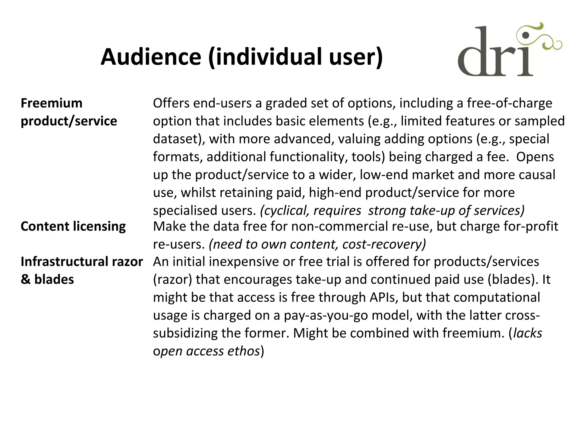 Audience (individual user)
Freemium
product/service
Offers end-users a graded set of options, including a free-of-charge
option that includes basic elements (e.g., limited features or sampled
dataset), with more advanced, valuing adding options (e.g., special
formats, additional functionality, tools) being charged a fee. Opens
up the product/service to a wider, low-end market and more causal
use, whilst retaining paid, high-end product/service for more
specialised users. (cyclical, requires strong take-up of services)
Content licensing Make the data free for non-commercial re-use, but charge for-profit
re-users. (need to own content, cost-recovery)
Infrastructural razor
& blades
An initial inexpensive or free trial is offered for products/services
(razor) that encourages take-up and continued paid use (blades). It
might be that access is free through APIs, but that computational
usage is charged on a pay-as-you-go model, with the latter cross-
subsidizing the former. Might be combined with freemium. (lacks
open access ethos)
 