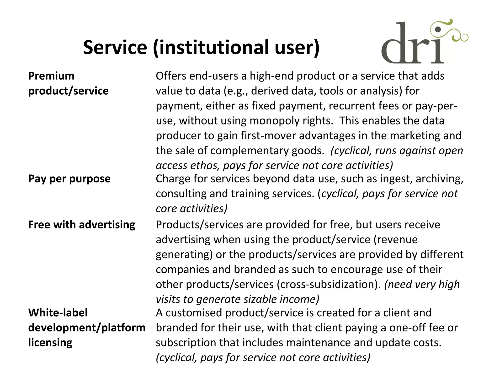 Service (institutional user)
Premium
product/service
Offers end-users a high-end product or a service that adds
value to data (e.g., derived data, tools or analysis) for
payment, either as fixed payment, recurrent fees or pay-per-
use, without using monopoly rights. This enables the data
producer to gain first-mover advantages in the marketing and
the sale of complementary goods. (cyclical, runs against open
access ethos, pays for service not core activities)
Pay per purpose Charge for services beyond data use, such as ingest, archiving,
consulting and training services. (cyclical, pays for service not
core activities)
Free with advertising Products/services are provided for free, but users receive
advertising when using the product/service (revenue
generating) or the products/services are provided by different
companies and branded as such to encourage use of their
other products/services (cross-subsidization). (need very high
visits to generate sizable income)
White-label
development/platform
licensing
A customised product/service is created for a client and
branded for their use, with that client paying a one-off fee or
subscription that includes maintenance and update costs.
(cyclical, pays for service not core activities)
 