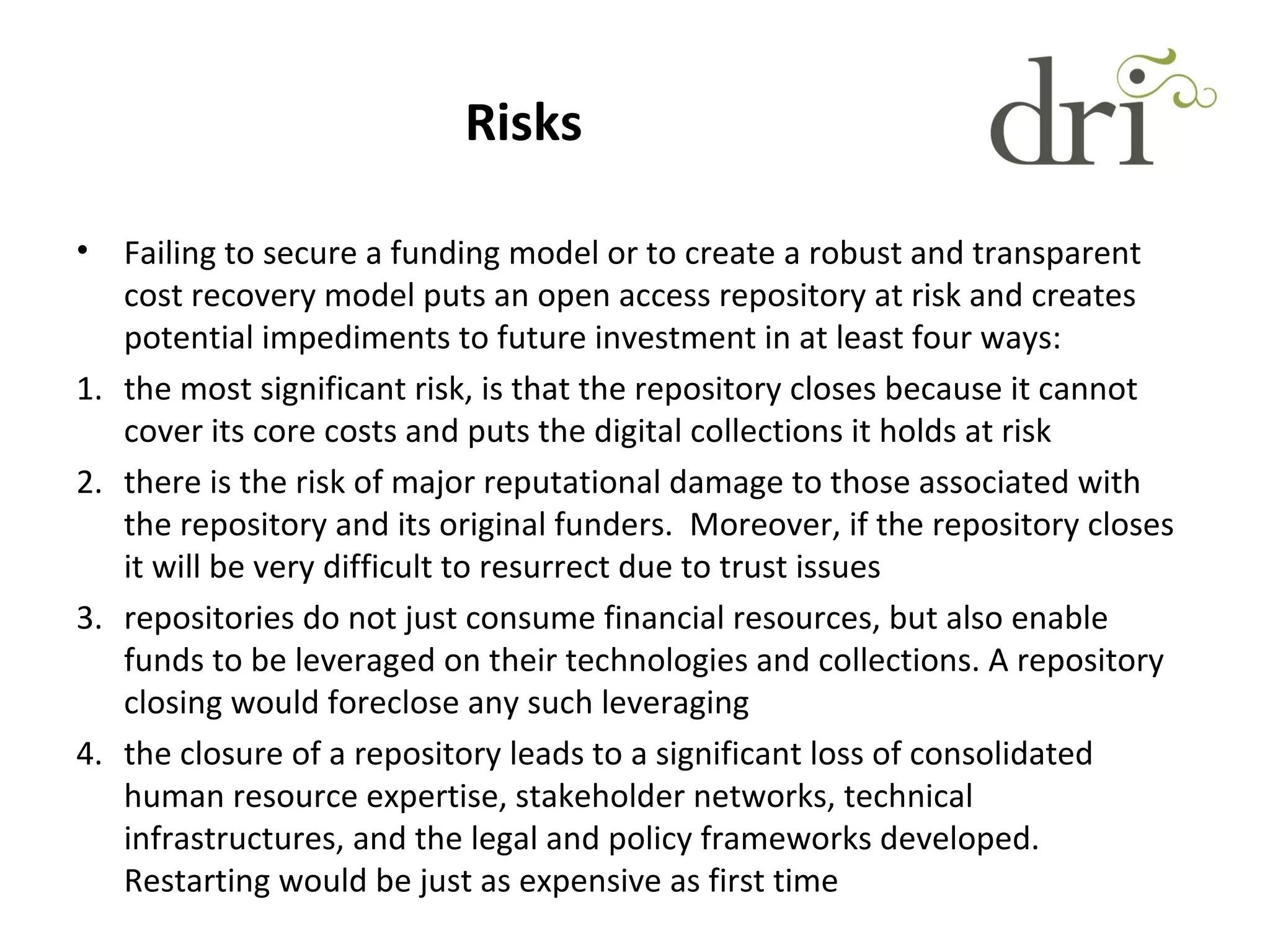 Risks
• Failing to secure a funding model or to create a robust and transparent
cost recovery model puts an open access repository at risk and creates
potential impediments to future investment in at least four ways:
1. the most significant risk, is that the repository closes because it cannot
cover its core costs and puts the digital collections it holds at risk
2. there is the risk of major reputational damage to those associated with
the repository and its original funders. Moreover, if the repository closes
it will be very difficult to resurrect due to trust issues
3. repositories do not just consume financial resources, but also enable
funds to be leveraged on their technologies and collections. A repository
closing would foreclose any such leveraging
4. the closure of a repository leads to a significant loss of consolidated
human resource expertise, stakeholder networks, technical
infrastructures, and the legal and policy frameworks developed.
Restarting would be just as expensive as first time
 
