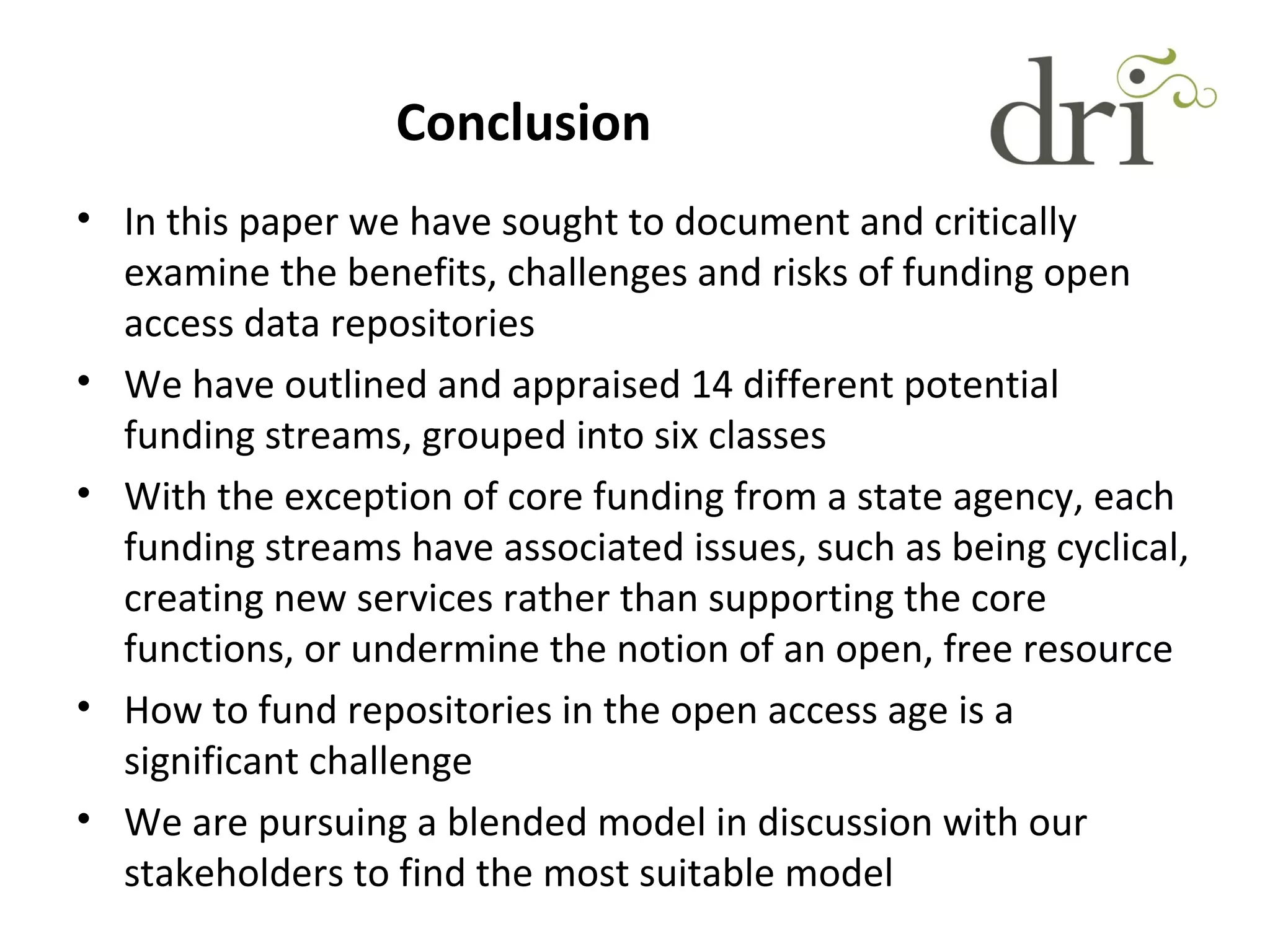 Conclusion
• In this paper we have sought to document and critically
examine the benefits, challenges and risks of funding open
access data repositories
• We have outlined and appraised 14 different potential
funding streams, grouped into six classes
• With the exception of core funding from a state agency, each
funding streams have associated issues, such as being cyclical,
creating new services rather than supporting the core
functions, or undermine the notion of an open, free resource
• How to fund repositories in the open access age is a
significant challenge
• We are pursuing a blended model in discussion with our
stakeholders to find the most suitable model
 