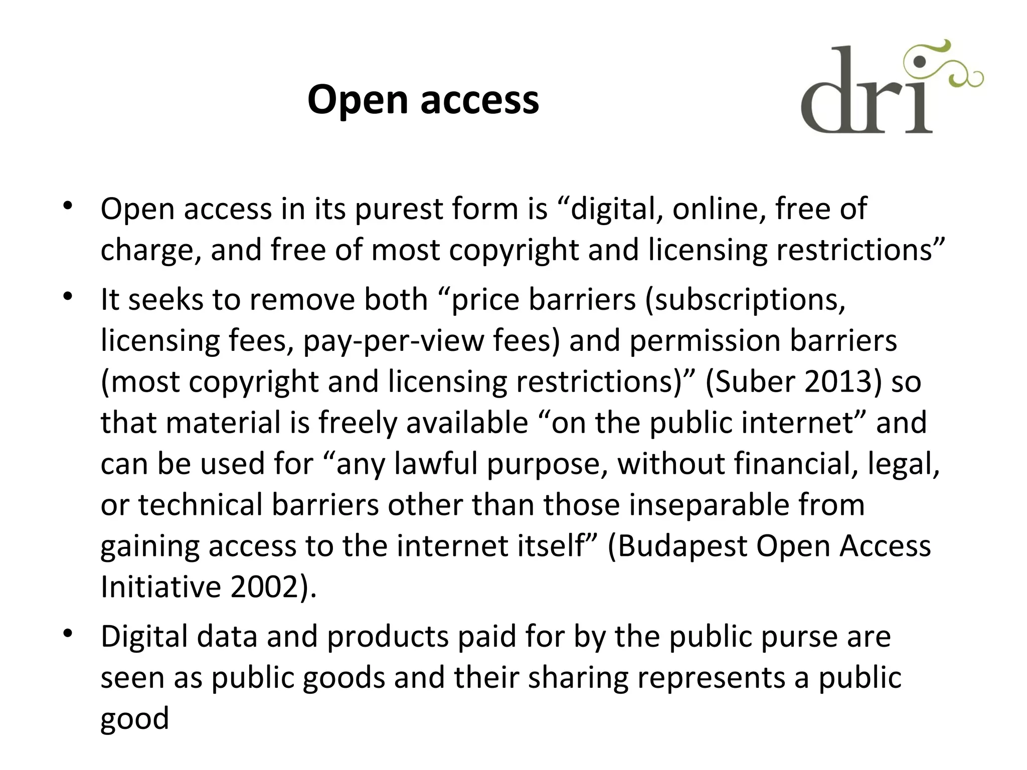 Open access
• Open access in its purest form is “digital, online, free of
charge, and free of most copyright and licensing restrictions”
• It seeks to remove both “price barriers (subscriptions,
licensing fees, pay-per-view fees) and permission barriers
(most copyright and licensing restrictions)” (Suber 2013) so
that material is freely available “on the public internet” and
can be used for “any lawful purpose, without financial, legal,
or technical barriers other than those inseparable from
gaining access to the internet itself” (Budapest Open Access
Initiative 2002).
• Digital data and products paid for by the public purse are
seen as public goods and their sharing represents a public
good
 