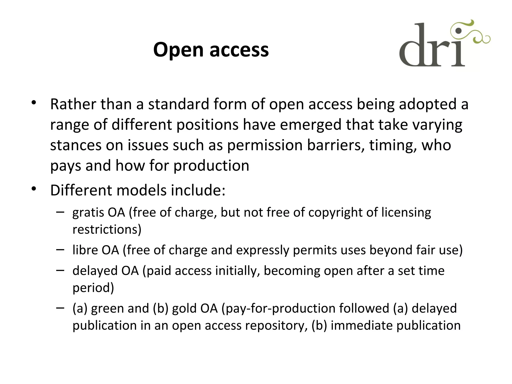 Open access
• Rather than a standard form of open access being adopted a
range of different positions have emerged that take varying
stances on issues such as permission barriers, timing, who
pays and how for production
• Different models include:
– gratis OA (free of charge, but not free of copyright of licensing
restrictions)
– libre OA (free of charge and expressly permits uses beyond fair use)
– delayed OA (paid access initially, becoming open after a set time
period)
– (a) green and (b) gold OA (pay-for-production followed (a) delayed
publication in an open access repository, (b) immediate publication
 