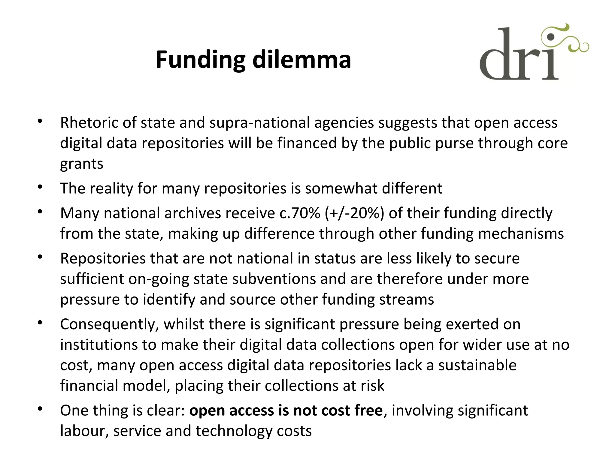 Funding dilemma
• Rhetoric of state and supra-national agencies suggests that open access
digital data repositories will be financed by the public purse through core
grants
• The reality for many repositories is somewhat different
• Many national archives receive c.70% (+/-20%) of their funding directly
from the state, making up difference through other funding mechanisms
• Repositories that are not national in status are less likely to secure
sufficient on-going state subventions and are therefore under more
pressure to identify and source other funding streams
• Consequently, whilst there is significant pressure being exerted on
institutions to make their digital data collections open for wider use at no
cost, many open access digital data repositories lack a sustainable
financial model, placing their collections at risk
• One thing is clear: open access is not cost free, involving significant
labour, service and technology costs
 