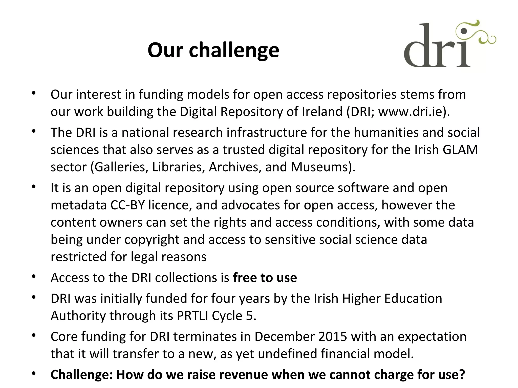 Our challenge
• Our interest in funding models for open access repositories stems from
our work building the Digital Repository of Ireland (DRI; www.dri.ie).
• The DRI is a national research infrastructure for the humanities and social
sciences that also serves as a trusted digital repository for the Irish GLAM
sector (Galleries, Libraries, Archives, and Museums).
• It is an open digital repository using open source software and open
metadata CC-BY licence, and advocates for open access, however the
content owners can set the rights and access conditions, with some data
being under copyright and access to sensitive social science data
restricted for legal reasons
• Access to the DRI collections is free to use
• DRI was initially funded for four years by the Irish Higher Education
Authority through its PRTLI Cycle 5.
• Core funding for DRI terminates in December 2015 with an expectation
that it will transfer to a new, as yet undefined financial model.
• Challenge: How do we raise revenue when we cannot charge for use?
 