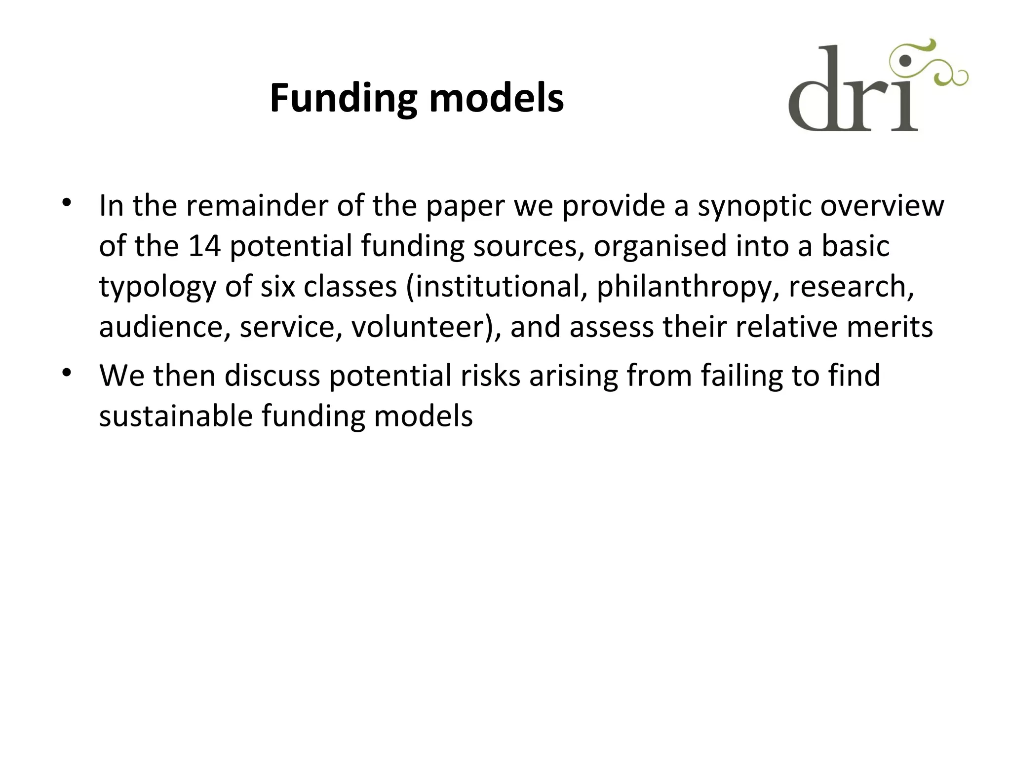 Funding models
• In the remainder of the paper we provide a synoptic overview
of the 14 potential funding sources, organised into a basic
typology of six classes (institutional, philanthropy, research,
audience, service, volunteer), and assess their relative merits
• We then discuss potential risks arising from failing to find
sustainable funding models
 