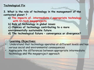 Technological Fix
3. What is the role of technology in the management of the
contested planet ?
a) The impacts of intermediate / appropriate technology
with hi-tech megaprojects
b) Role of technology in global issues
c) Chances of technology contributing to a more
environmentally sustainable future
d) The technological future – convergence or divergence?
Learning Objectives:
• Understand that technology operates at different levels and has
various social and environmental consequences
• Appreciate the differences between appropriate intermediate
technology and the megaproject approach
 