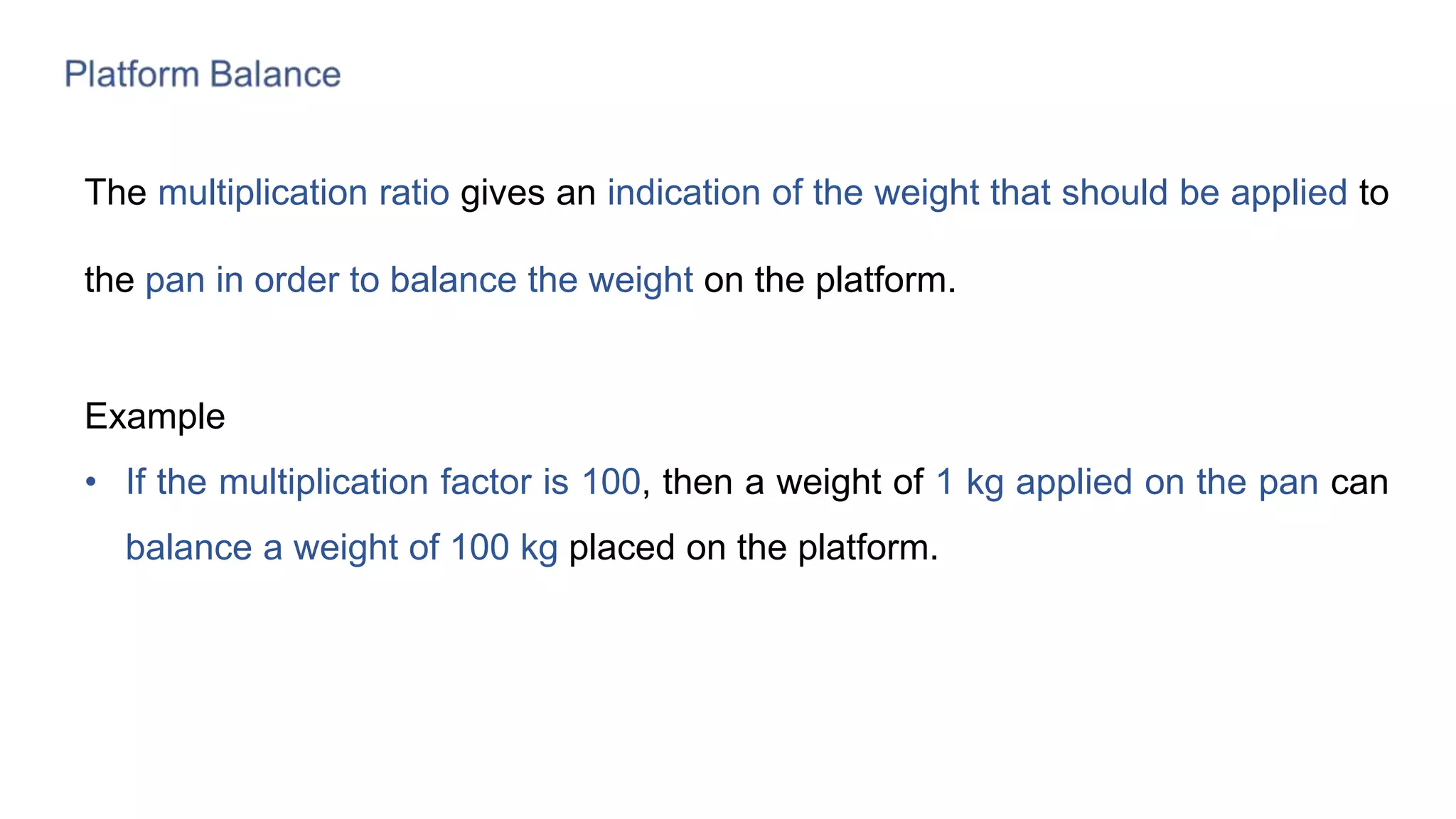 The multiplication ratio gives an indication of the weight that should be applied to
the pan in order to balance the weight on the platform.
Example
• If the multiplication factor is 100, then a weight of 1 kg applied on the pan can
balance a weight of 100 kg placed on the platform.
 