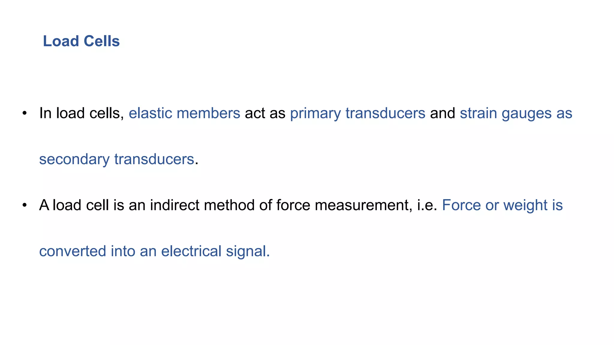 Load Cells
• In load cells, elastic members act as primary transducers and strain gauges as
secondary transducers.
• A load cell is an indirect method of force measurement, i.e. Force or weight is
converted into an electrical signal.
 
