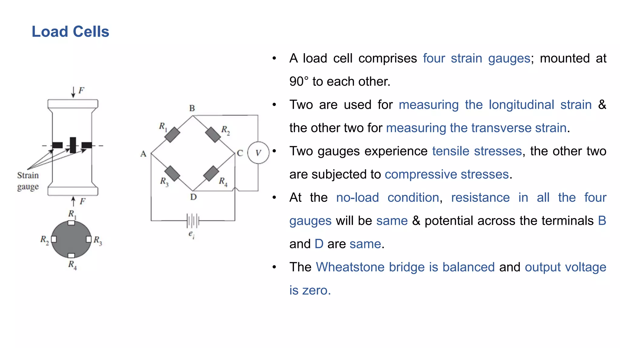 Load Cells
• A load cell comprises four strain gauges; mounted at
90° to each other.
• Two are used for measuring the longitudinal strain &
the other two for measuring the transverse strain.
• Two gauges experience tensile stresses, the other two
are subjected to compressive stresses.
• At the no-load condition, resistance in all the four
gauges will be same & potential across the terminals B
and D are same.
• The Wheatstone bridge is balanced and output voltage
is zero.
 