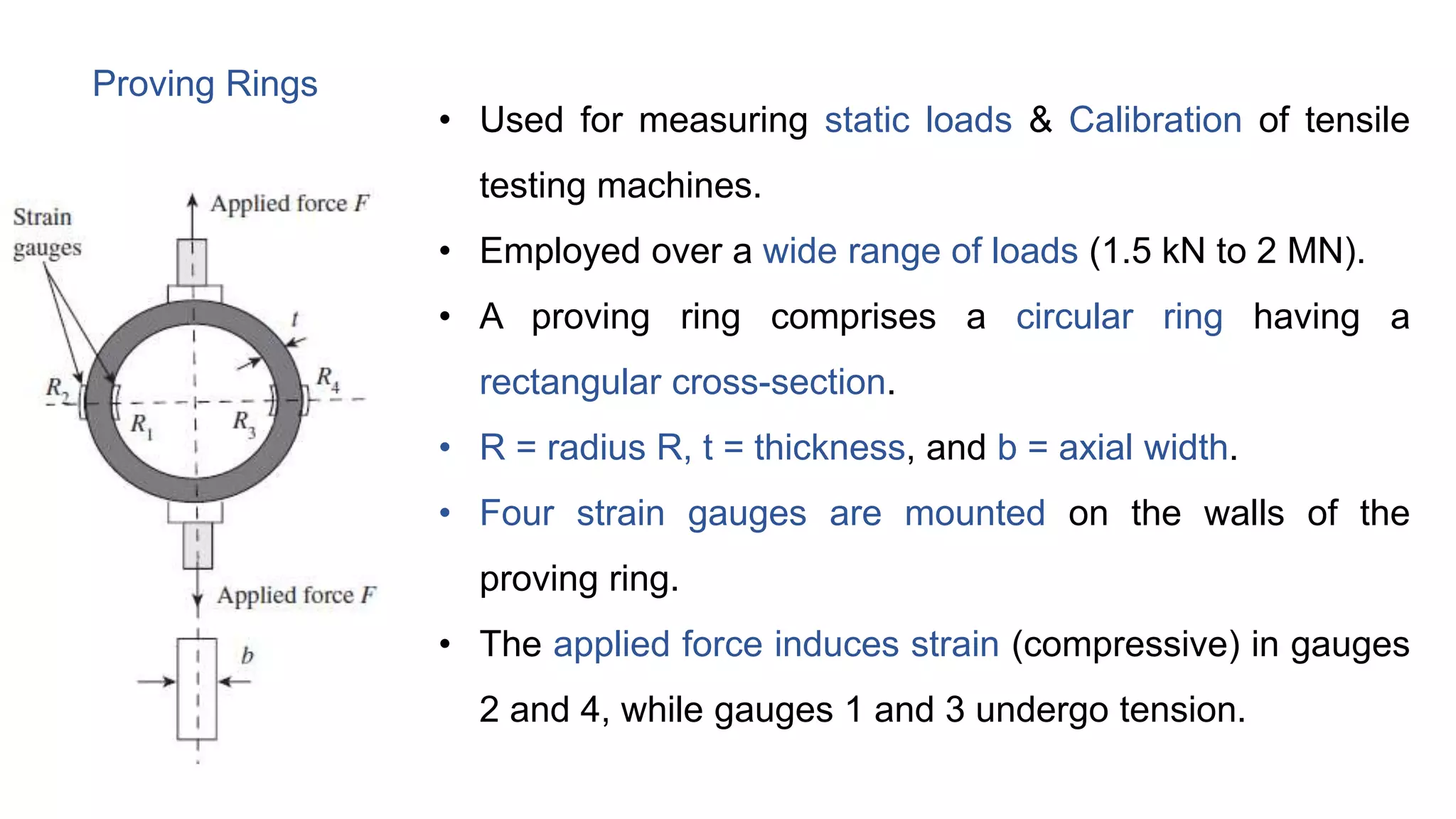 Proving Rings
• Used for measuring static loads & Calibration of tensile
testing machines.
• Employed over a wide range of loads (1.5 kN to 2 MN).
• A proving ring comprises a circular ring having a
rectangular cross-section.
• R = radius R, t = thickness, and b = axial width.
• Four strain gauges are mounted on the walls of the
proving ring.
• The applied force induces strain (compressive) in gauges
2 and 4, while gauges 1 and 3 undergo tension.
 