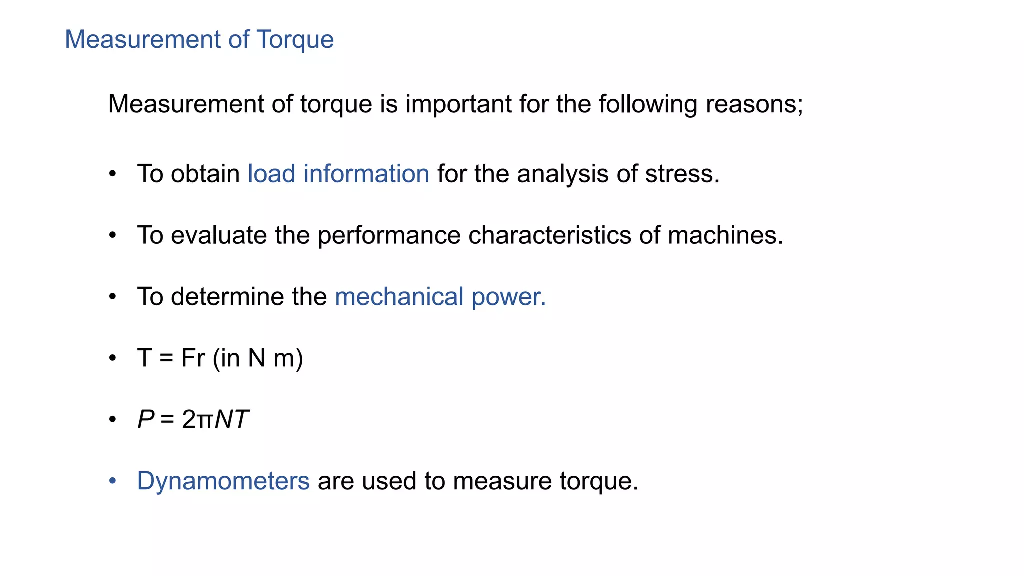 Measurement of Torque
Measurement of torque is important for the following reasons;
• To obtain load information for the analysis of stress.
• To evaluate the performance characteristics of machines.
• To determine the mechanical power.
• T = Fr (in N m)
• P = 2πNT
• Dynamometers are used to measure torque.
 