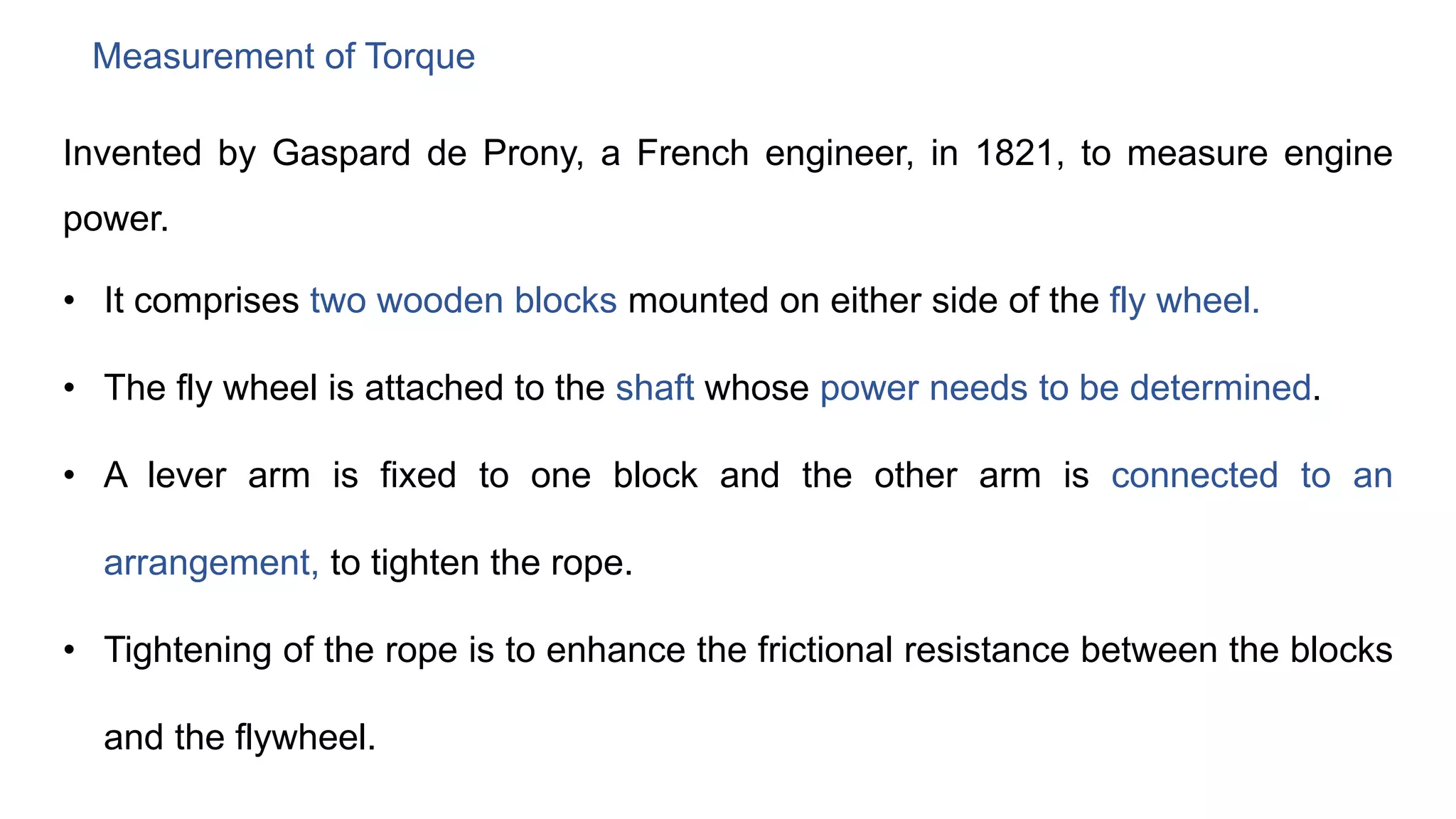 Measurement of Torque
Invented by Gaspard de Prony, a French engineer, in 1821, to measure engine
power.
• It comprises two wooden blocks mounted on either side of the fly wheel.
• The fly wheel is attached to the shaft whose power needs to be determined.
• A lever arm is fixed to one block and the other arm is connected to an
arrangement, to tighten the rope.
• Tightening of the rope is to enhance the frictional resistance between the blocks
and the flywheel.
 